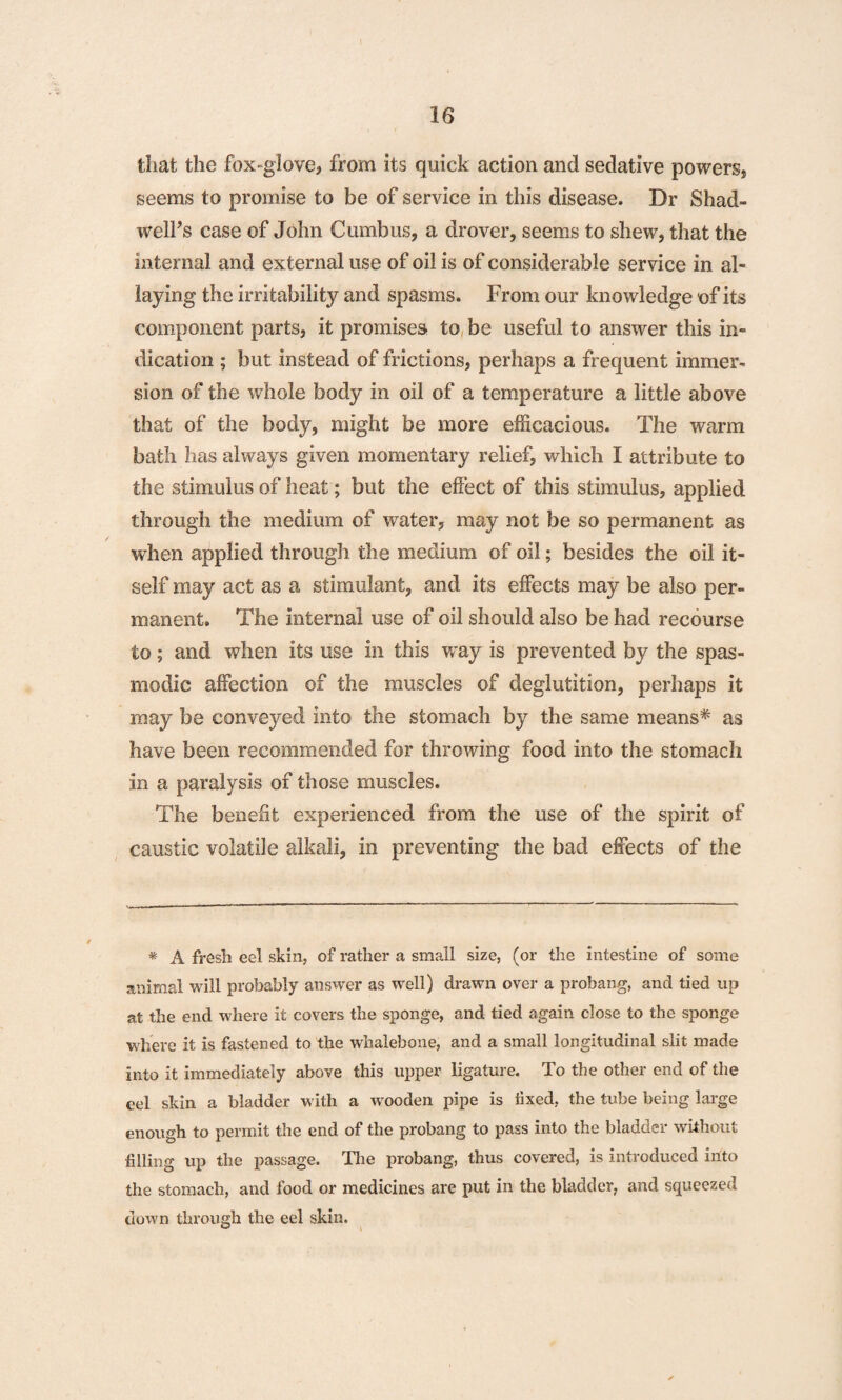 that the fox-glove, from its quick action and sedative powers, seems to promise to be of service in this disease. Dr Shad- welPs case of John Cumbus, a drover, seems to shew, that the internal and external use of oil is of considerable service in al¬ laying the irritability and spasms. From our knowledge of its component parts, it promises to be useful to answer this in¬ dication ; but instead of frictions, perhaps a frequent immer¬ sion of the whole body in oil of a temperature a little above that of the body, might be more efficacious. The warm bath has always given momentary relief, which I attribute to the stimulus of heat; but the effect of this stimulus, applied through the medium of water, may not be so permanent as when applied through the medium of oil; besides the oil it¬ self may act as a stimulant, and its effects may be also per¬ manent. The internal use of oil should also be had recourse to; and when its use in this way is prevented by the spas¬ modic affection of the muscles of deglutition, perhaps it may be conveyed into the stomach by the same means* as have been recommended for throwing food into the stomach in a paralysis of those muscles. The benefit experienced from the use of the spirit of caustic volatile alkali, in preventing the bad effects of the * A fresh eel skin, of rather a small size, (or the intestine of some animal will probably answer as well) drawn over a probang, and tied up at the end where it covers the sponge, and tied again close to the sponge where it is fastened to the whalebone, and a small longitudinal slit made into it immediately above this upper ligature. To the other end of the eel skin a bladder w ith a wooden pipe is fixed, the tube being large enough to permit the end of the probang to pass into the bladder without filling up the passage. The probang, thus covered, is introduced into the stomach, and food or medicines are put in the bladder, and squeezed down through the eel skin.