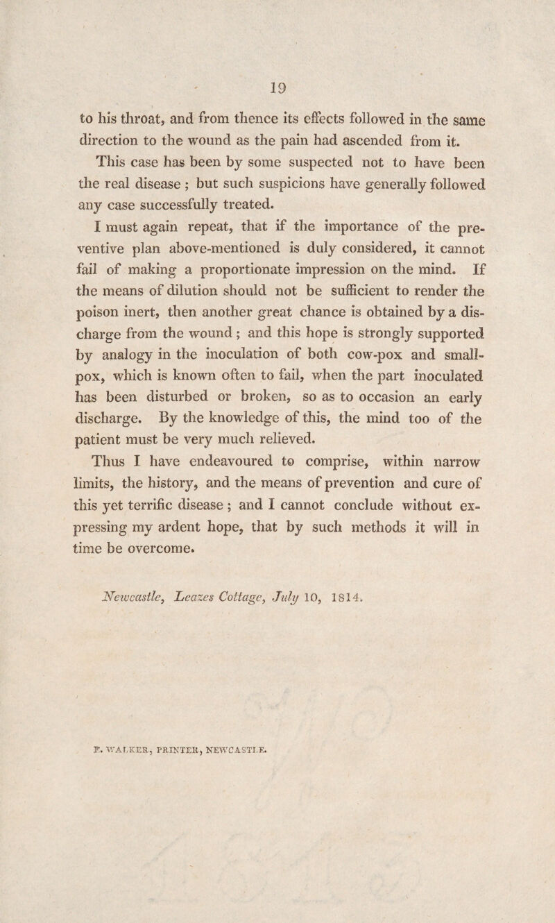 to his throat, and from thence its effects followed in the same direction to the wound as the pain had ascended from it. This case has been by some suspected not to have been the real disease ; but such suspicions have generally followed any case successfully treated. I must again repeat, that if the importance of the pre¬ ventive plan above-mentioned is duly considered, it cannot fail of making a proportionate impression on the mind. If the means of dilution should not be sufficient to render the poison inert, then another great chance is obtained by a dis¬ charge from the wound; and this hope is strongly supported by analogy in the inoculation of both cow-pox and small¬ pox, which is known often to fail, when the part inoculated has been disturbed or broken, so as to occasion an early discharge. By the knowledge of this, the mind too of the patient must be very much relieved. Thus I have endeavoured to comprise, within narrow limits, the history, and the means of prevention and cure of this yet terrific disease ; and I cannot conclude without ex¬ pressing my ardent hope, that by such methods it will in time be overcome. Newcastle, Leases Cottage, July 10, 1814. F. WALKER, PRINTER, NEWCASTLE.