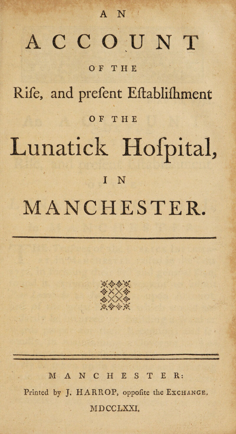 A N ' A C C O U N T \ O F T H E Rife, and prefent Eftablilhment O F T H E Lunatick Hofpital, I N MANCHESTER. mm MANCHESTER: Printed by J. HARR OP, oppofite the Exchange, MDCCLXXI.