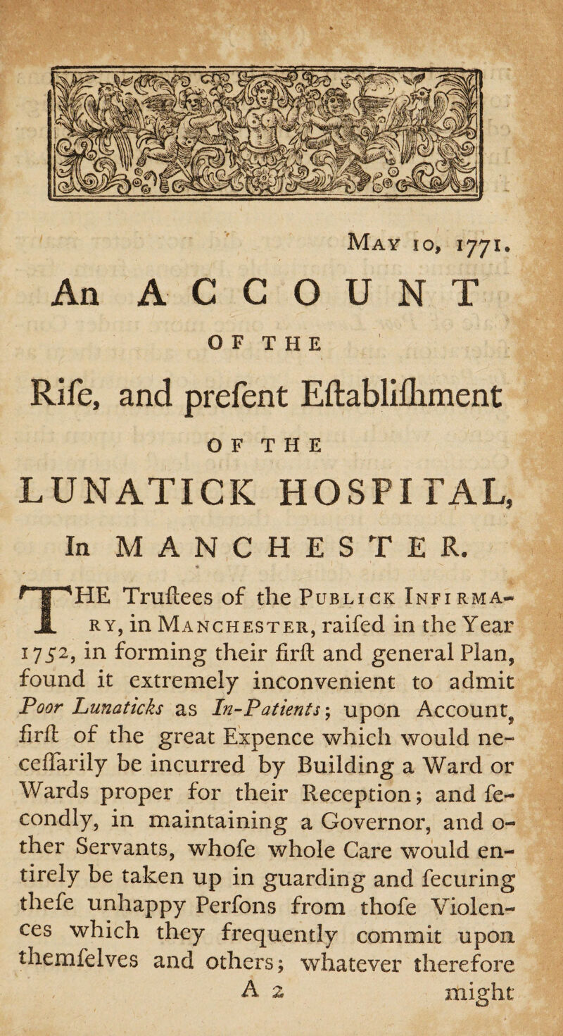 May io, 1771 An ACCOUNT OF THE Rife, and prefent EftabMiment O F T H E LUNATICK HOSPITAL, In MANCHESTER. * HE Truftees of thePuBLicK Infxrma* 1 RY, in Manchester, raifed in the Year 1752, in forming their firft and general Plan, found it extremely inconvenient to admit Poor Lunaticks as In-Patients; upon Account^ firft of the great Expence which would ne~ ceffarily be incurred by Building a Ward or Wards proper for their Reception; and fe- condly, in maintaining a Governor, and o- ther Servants, whofe whole Care would en¬ tirely be taken up in guarding and fecuring thefe unhappy Perfons from thofe Violen¬ ces which they frequently commit upon themfelves and others; whatever therefore A 2 might