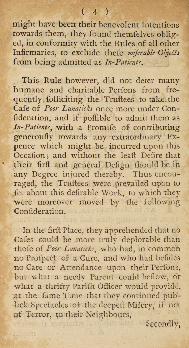 might have been their benevolent Intentions towards them, they found themfelves oblig¬ ed, in conformity with the Rules of ail other Infirmaries, to exclude thefe miferable Objects from being admitted as In-Patients. This Rule however, did not deter many humane and charitable Perfons from fre¬ quently folliciting the Truftees to take the Cafe of Poor Lunaticks once more under Con- fideration, and if poflible to admit them as In-Patients, with a Promife of contributing generoufly towards any extraordinary Ex¬ pence which might be incurred upon this Occafion; and without the leaf!: Defire that their fir ft and general Defign ftiould be in any Degree injured thereby. Thus encou¬ raged, the Truftees were prevailed upon to fet about this defirable Work, to which they were moreover moved by the following Confideratiom In the firft Place, they apprehended that no Cafes could be more truly deplorable than thofe of Poor Lunaticks, who had, in common no Profpedt of a Cure, and who had befides no Care or Attendance upon their Perfons, but what a needy Parent could beftow, or what a thrifty Parifh Officer would provide, at the fame Time that they continued pub- lick Spectacles of the deepeft Mifery, if not ff Terror, $q their Neighbours, Secondly*