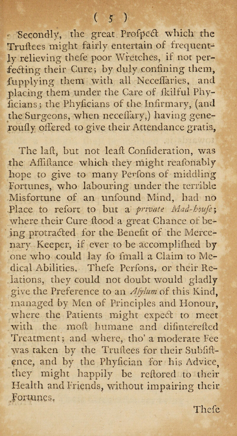Secondly, tlie great Profpccft which the Truftees might fairly entertain of frequent¬ ly relieving thefe poor Wretches, if not per¬ fecting their Cure; by duly confining them, fupplying them with all Necefifaries, and placing them under the Care of fldlfui Phy- ficians; the Phyficians of the Infirmary, (and the Surgeons, when neceffarv,) having gene- roufly offered to give their Attendance gratis, The laft, but not leaf! Confideration, was the Affiftance which they might reafonably hope to give to many Perfons of middling Fortunes, who labouring under the terrible Misfortune of an unfound Mind, had no Place to refort to but a private Mai-houje; where their Cure flood a great Chance of be¬ ing protracted for the Benefit of the Merce¬ nary Keeper, if ever to be accomplifhed by one who could lay fo fmall a Claim to Me¬ dical Abilities, Thefe Perfons, or their Re¬ lations, they could not doubt would gladly give the Preference to an Alylum of this Kind, managed by Men of Principles and Honour, where the Patients might cxpedt to meet with the moil humane and difinterefted Treatment; and where, tho’ a moderate Fee was taken by the Truftees for their Subfift- cnce, and by the Phyfician for his Advice, they might happily be reftored to their Health and Friends, without impairing their Fortunes, Thefe