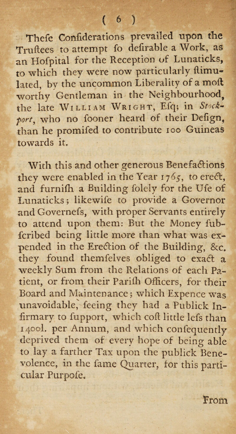 Thefe Confiderations prevailed upon the Truftees to attempt fo defirable a Work, as an Hofpital for the Reception of Lunaticks, to which they were now particularly flimu- lated, by the uncommon Liberality of a moll worthy Gentleman in the Neighbourhood, the late William Wright, Efq; in Stnck- ■port, who no fooner heard of their Defign, than he promifed to contribute ioo Guineas towards it. - , With this and other generous Benefadtions they were enabled in the Year x 7^5, to eredt, and furnifh a Building folely for the Ufe of Lunaticks; likewife to provide a Governor and Governefs, with proper Servants entirely to attend upon them: But the Money fub- fcribed being little more than what was ex¬ pended in the Eredfion of the Building, &c. they found themfelves obliged to exadl a weekly Sam from the Relations of each Pa¬ tient, or from their Parifh Officers, for their Board and Maintenance; which Expence was unavoidable, feeing they had a Publick In¬ firmary to fupport, which coft little lefs than 1400I. per Annum, and which confequently deprived them of every hope of being able to lay a farther Tax upon the publick Bene¬ volence, in the fame Quarter, for this parti¬ cular Purpofe. From