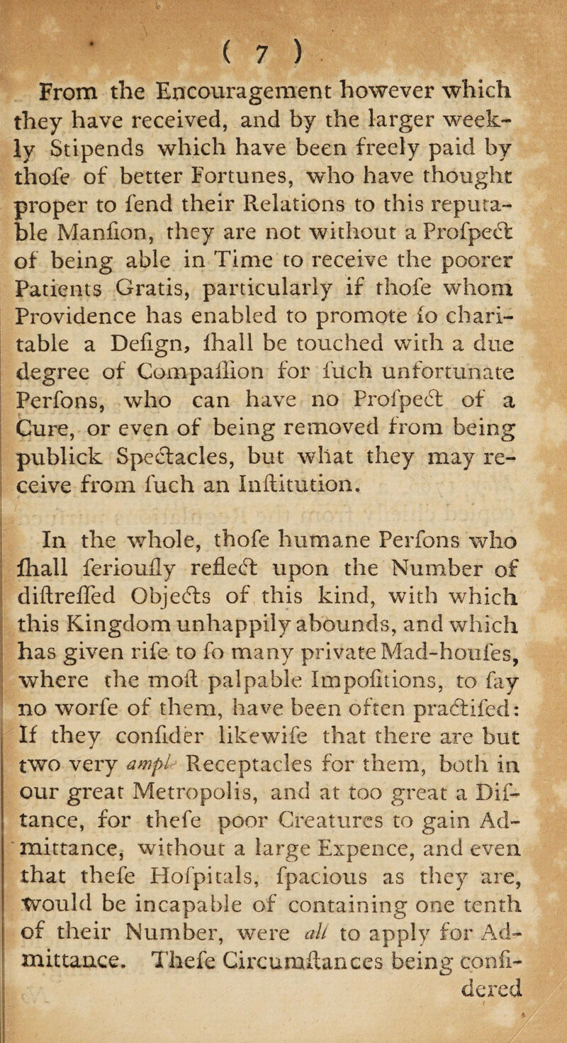 From the Encouragement however which they have received, and by the larger week¬ ly Stipends which have been freely paid by thofe of better Fortunes, who have thought proper to fend their Relations to this reputa¬ ble Manfion, they are not without a Profpect of being able in Time to receive the poorer Patients Gratis, particularly if thofe whom Providence has enabled to promote 10 chari¬ table a Defign, lhall be touched with a due degree of Companion for filch unfortunate Perfons, who can have no Proipeet of a Cure, or even of being removed from being publick Spectacles, but what they may re¬ ceive from fuch an Inftitution. In the whole, thofe humane Perfons who fhall ferioufly reflect upon the Number of diftreiTed Objects of this kind, with which this Kingdom unhappily abounds, and which has given rife to fo many private Mad-houfes, where the moil palpable Impofitions, to fay no worfe of them, have been often practifed: If they confider likewife that there are but two very ampl Receptacles for them, both in our great Metropolis, and at too great a Dis¬ tance, for thefe poor Creatures to gain Ad¬ mittance, without a large Expence, and even that thefe Hofpitals, fpacious as they are, Would be incapable of containing one tenth of their Number, were all to apply for Ad¬ mittance. Thefe Circumftances being confi- dered