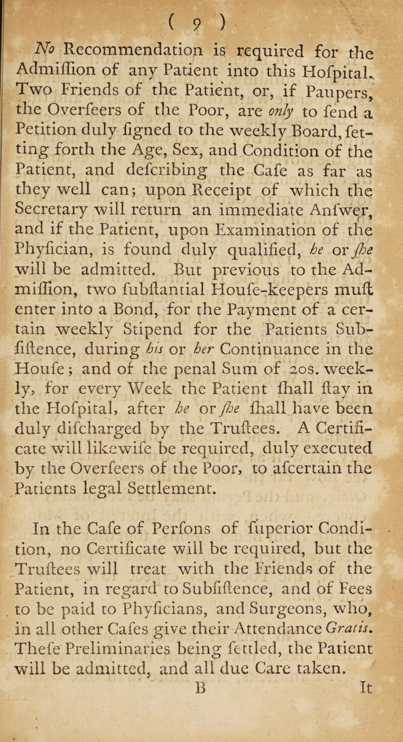 No Recommendation is required for the Admiffion of any Patient into this Hofpitah Two Friends of the Patient, or, if Paupers, the Overfeers of the Poor, are only to fend a Petition duly ligned to the weekly Board, Pet¬ ting forth the Age, Sex, and Condition of the Patient, and defcribing the Cafe as far as they well can;upon Receipt of which the Secretary will return an immediate Anfwer, and if the Patient, upon Examination of the Phyfician, is found duly qualified, he or jhe will be admitted. But previous to the Ad- xniflion, two fubftamial Houfe-keepers muft enter into a Bond, for the Payment of a cer¬ tain weekly Stipend for the Patients Sub- fiftence, during his or her Continuance in the Houfe; and of the penal Sum of 20s. week¬ ly, for every Week the Patient fliall flay in the Hofpitah after he or fie fhall have been duly difcharged by the Truftees. A Certifi¬ cate will like wife be required, duly executed by the Overfeers of the Poor, to afcertain the Patients legal Settlement. In the Cafe of Perfons of fuperior Condi¬ tion, no Certificate will be required, but the Truftees will treat with the Friends of the Patient, in regard to Subfiftence, and of Fees to be paid to Phyficians, and Surgeons, who, in all other Cafes give their Attendance Grads. Thefe Preliminaries being fettled, the Patient will be admitted, and all due Care taken. B It