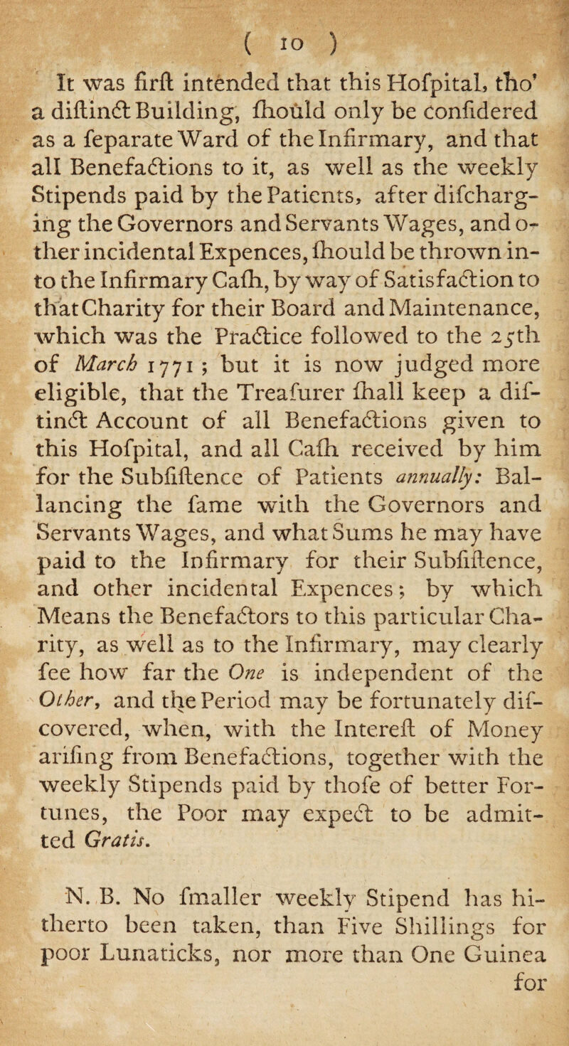 It was firft intended that this Hofpital, tho’ a diftint Building, fhould only be confidered as a feparate Ward of the Infirmary, and that all Benefations to it, as well as the weekly Stipends paid by the Patients, after difcharg- ing the Governors and Servants Wages, ando- fher incidental Expences, fhould be thrown in¬ to the Infirmary Cafh, by way of Satisfaction to thatCharity for their Board and Maintenance, which was the Practice followed to the 25th of March 1771 ; but it is now judged more eligible, that the Treafurer fhail keep a dif¬ tint Account of all Benefations given to this Hofpital, and all Cafh received by him for the Subfiflence of Patients annually: Bal¬ ancing the fame with the Governors and Servants Wages, and what Sums he may have paid to the Infirmary for their Subfiflence, and other incidental Expences; by which Means the Benefactors to this particular Cha¬ rity, as well as to the Infirmary, may clearly fee how far the One is independent of the Other, and the Period may be fortunately dis¬ covered , when, with the Intereft of Money arifing from Benefations, together with the weekly Stipends paid by thofe of better For¬ tunes, the Poor may expet to be admit¬ ted Gratis. N. B. No fmaller weekly Stipend has hi¬ therto been taken, than Five Shillings for poor Lunaticks, nor more than One Guinea for