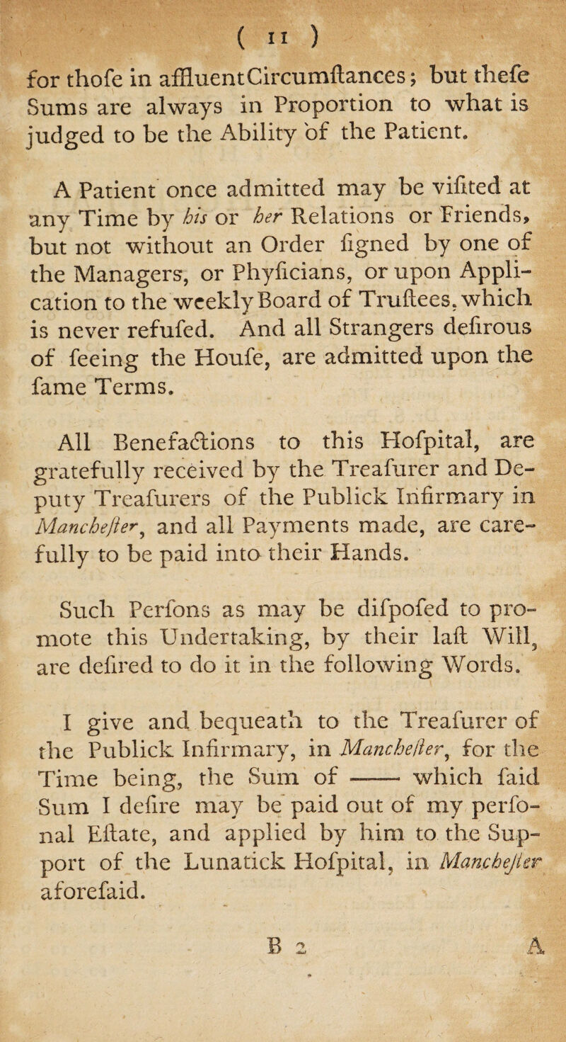 for thofe in affluent Circumftances; but thefe Sums are always in Proportion to what is judged to be the Ability of the Patient. A Patient once admitted may be vifited at any Time by his or her Relations or Friends, but not without an Order figned by one of the Managers, or Phyficians, or upon Appli¬ cation to the weekly Board of Truftees, which is never refufed. And all Strangers defirous of feeing the Houfe, are admitted upon the fame Terms. All Benefactions to this Hofpital, are gratefully received by the Treafurer and De¬ puty Treafurers of the Publick Infirmary in Manchefter, and all Payments made, are care¬ fully to be paid into their Hands. Such Perfons as may be difpofed to pro¬ mote this Undertaking, by their laft Will, are deftred to do it in the following Words. I give and bequeath to the Treafurer of the Publick Infirmary, in Mancheiier, for the Time being, the Sum of - which faid Sum I defire may be paid out of my perfo- nal Eftate, and applied by him to the Sup¬ port of the Lunatick Hofpital, in Mamhejkr aforefaid.