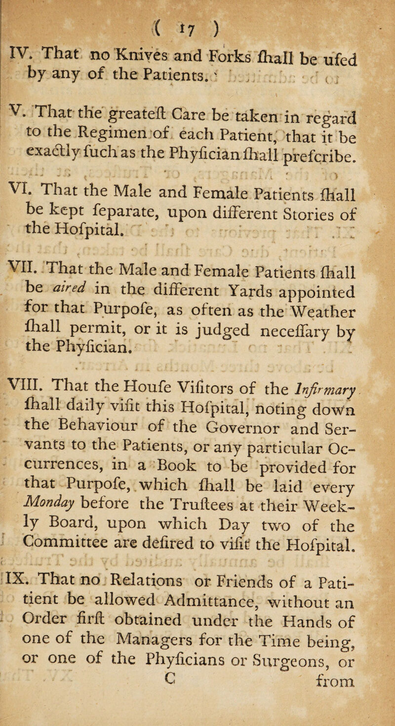i ( *7 ) IV. That no Knives and Forks fhall be ufed by any of the Patients.J V. That the greateft Care be taken in regard to the Regimen of each Patient, that it be exadtly fuch as the Phyfician fhall prefcribe. : i O VI. That the Male and Female Patients fhall be kept feparate, upon different Stories of the Hofpital. ' V - ; : j * ’ ’ . v : < *’ •• > r r • VII. That the Male and Female Patients (hall be aired in the different Yards appointed for that Purpofe, as often as the Weather fhall permit, or it is judged neceflary by the Phyfician, * • • * * . _ „ - l VIII. That the Houfe Vifitors of the Infirmary. fhall daily vint this Hofpital, noting down the Behaviour of the Governor and Ser¬ vants to the Patients, or any particular Oc¬ currences, in a Book to be provided for that Purpofe, which fhall be laid every Monday before the Truftees at their Week¬ ly Board, upon which Day two of the Committee are defired to vifit the Hofpital. * t- • ■ i . 4 . . ~ . , r IX. That no Relations or Friends of a Pati- tient be allowed Admittance, without an Order firft obtained under the Hands of one of the Managers for the Time being, or one of the Phyficians or Surgeons, or C from
