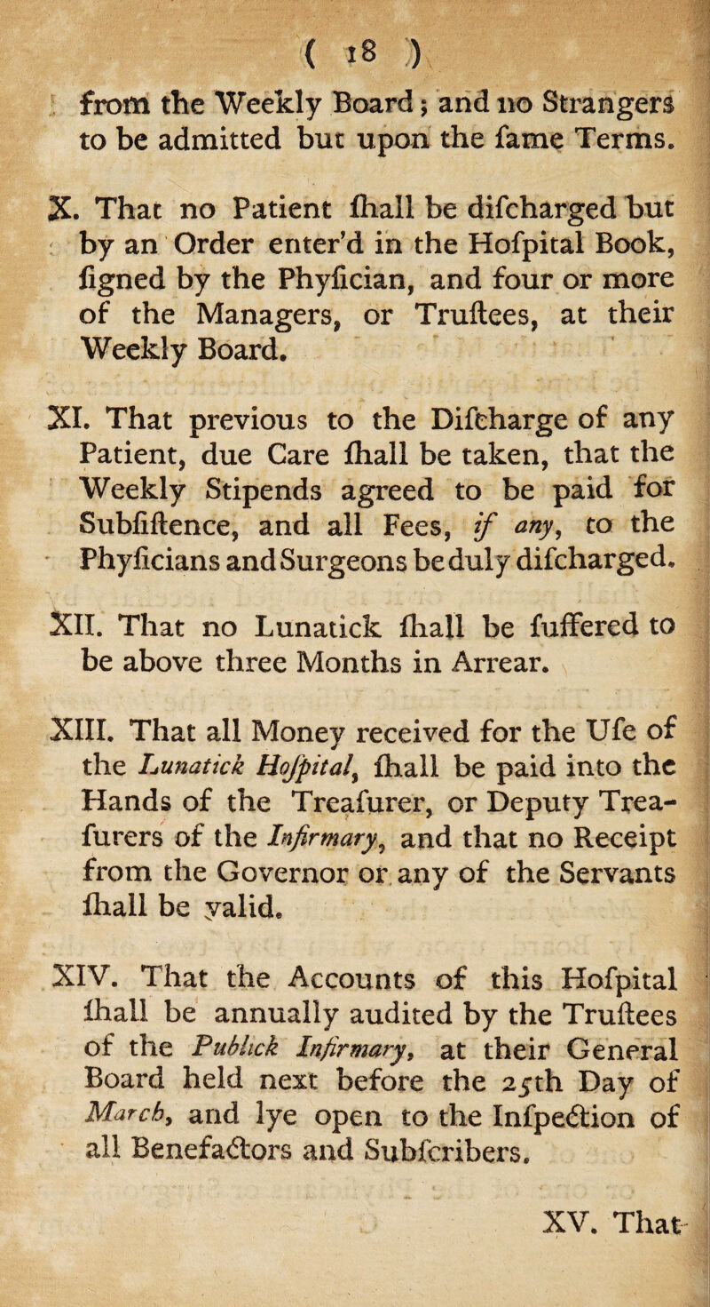 from the Weekly Board; and no Strangers to be admitted but upon the fame Terms. X. That no Patient fhall be difcharged but by an Order enter’d in the Hofpital Book, figned by the Phyfician, and four or more of the Managers, or Truftees, at their Weekly Board. XI. That previous to the Difcharge of any Patient, due Care fhall be taken, that the Weekly Stipends agreed to be paid for Subfiftence, and all Fees, if any, to the Phyficians and Surgeons be duly difcharged. XII. That no Lunatick fhall be fuffered to be above three Months in Arrear. XIII. That all Money received for the TJfe of the Lunatick Hofpital, fhall be paid into the Hands of the Treafurer, or Deputy Trea- furers of the Infirmary, and that no Receipt from the Governor or any of the Servants fhall be yalid. XIV. That the Accounts of this Hofpital fhall be annually audited by the Truftees of the Pubhck Infirmary, at their General Board held next before the 25th Day of March, and lye open to the Infpedlion of all Benefa<5lors and Subfcribers. XV. That