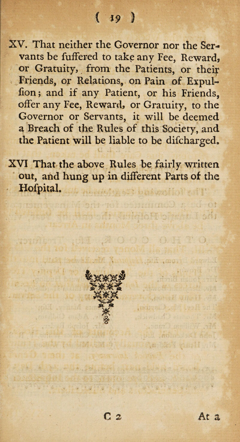 i. XV. That neither the Governor nor the Ser¬ vants be fuffered to take any Fee, Reward, or Gratuity, from the Patients, or their Friends, or Relations, on Pain of Expul- lion; and if any Patient, or his Friends, offer any Fee, Reward, or Gratuity, to the Governor or Servants, it will be deemed a Breach of the Rules of this Society, and the Patient will be liable to be difcharged. C d. .I XVI That the above Rules be fairly written out, and hung up in different Parts of the - Hofpital. C 2 At a