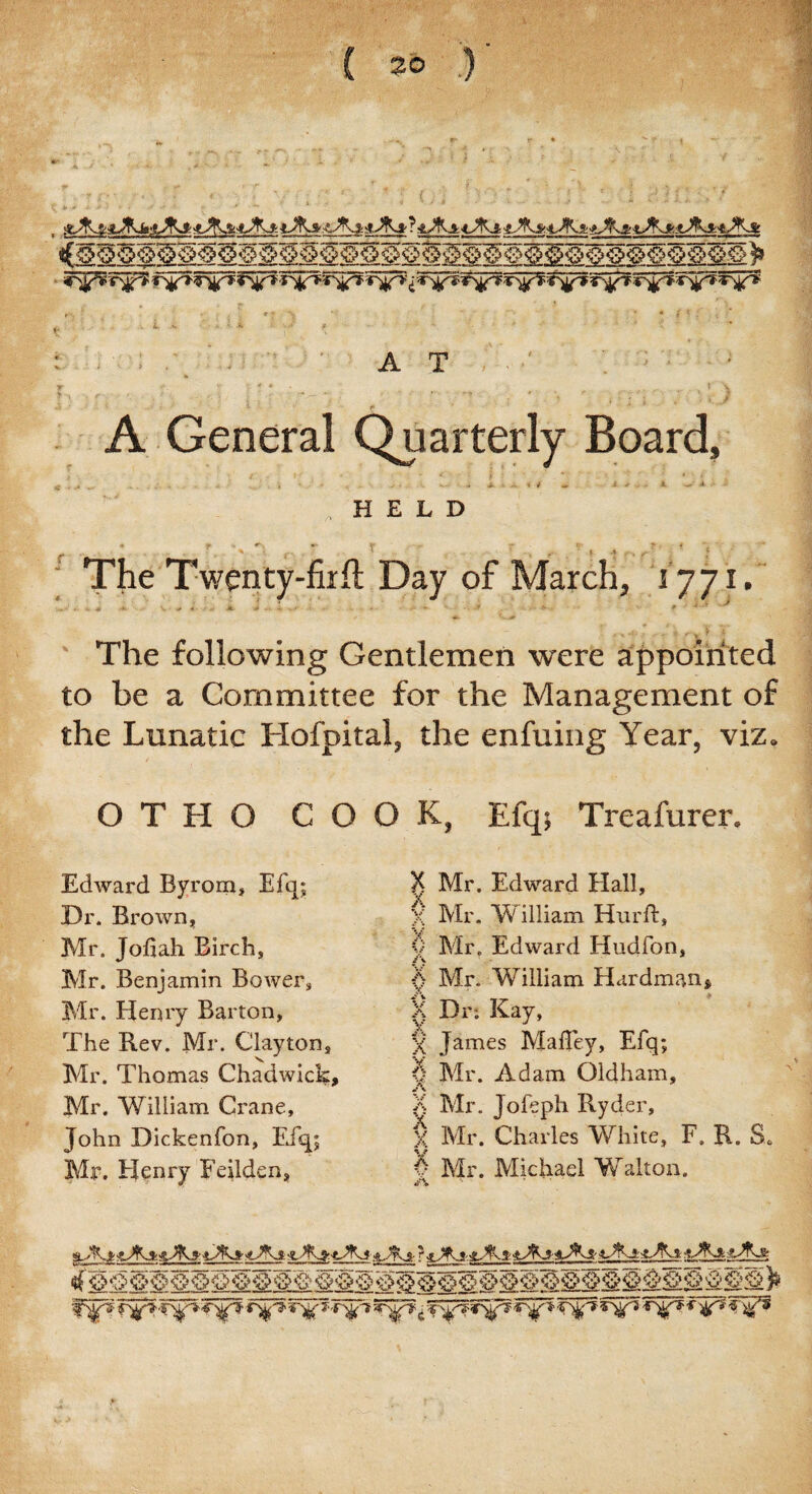C^P? r^pj? f'tfT »^T S ^V ■*'%'T iT^' £ TyfT T^P? T^» T'^ i ■■ ' > A T A General Quarterly Board, HELD The Twenty-firft Day of March, 1771. ■T* ' • w -# .<*•. S* ‘ s * ■ ■ Ml > »-k •*.■ _j- •■•-.. - f ■ — / * 'tK<# The following Gentlemen were appointed to be a Committee for the Management of the Lunatic Hofpital, the enfuing Year, viz. O T H O COOK, Efq; Treafurer. Edward Byrom, Efq; Dr. Brown, Mr. Jofiah Birch, Mr. Benjamin Bower, Mr. Henry Barton, The Rev. Mr. Clayton, Mr. Thomas Chadwick, Mr. William Crane, John Dickenfon, Efq; Mr. Henry Feilden, X Mr. Edward Hall, X Mr. William Hurft, <) Mr. Edward Hudfon, Mr. William Hardman, X Dr*. Kay, X James M alley, Efq; 0 Mr. Adam Oldham, A X Mr. Jofeph Ryder, x Mr. Charles White, F. R. S. v Mr. Michael Walton. a_7Xi- j■ .3ft. <-# .’X c •T^'? 5^5 -5 ^/9