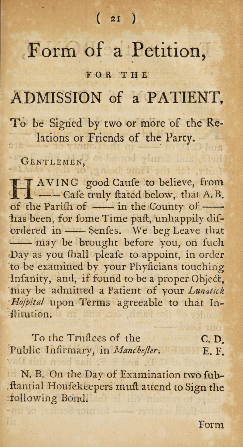 Form of a Petition, ■* \ F O R T H E: ADMISSION of a PATIENT, To be Signed by two or more of the Re¬ lations or Friends of the Party. Gentlemen, i * * ' i * « 1 HAVING good Caufe to believe, from -Cafe truly ftated below, that A. B. of the Parifh of -in the County of-- has been, for fome Time pall, unhappily dis¬ ordered in-Senfes. We beg Leave that -may be brought before you, on fuc-h Day as you fhall pleafe to appoint, in order to be examined by your Phylicians touching Infanity, and, if found to be a proper Objedfc, may be admitted a Patient of your Lunatick Hojpital upon Terms agreeable to that In- flitution. To the Truftees of the C. D. Public Infirmary, in Manchefier. E. F. N. B. Gn the Day of Examination two fub- ftantial Houfekeepers mufl attend to Sign the -following Bond. Form