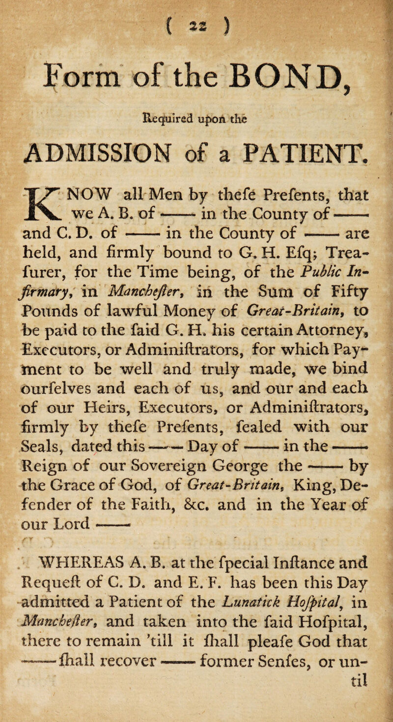 Form of the BOND, Required u|>on the ADMISSION of a PATIENT. KNOW all Men by thefe Prefents, that we A. B. of-- in the County of-- and C. D. of-in the County of — - are held, and firmly bound to G. H. Efq; Trea- furer, for the Time being, of the Public In¬ firmary, in Manchefier, in the Sum of Fifty Pounds of lawful Money of Great-Britain, to be paid to the faid G. H. his certain Attorney, Executors, or Adminiftrators, for which Pay¬ ment to be well and truly made, we bind ourfelves and each of us, and our and each of our Heirs, Executors, or Adminiftrators, firmly by thefe Prefents, fealed with our Seals, dated this-Day of-in the ——— Reign of our Sovereign George the-by the Grace of God, of Great-Britain, King, De¬ fender of the Faith, &c. and in the Year of our Lord- WHEREAS A. B. at the fpecial Inftance and Requeft of C. D. and E. F. has been this Day admitted a Patient of the Lunatick Hofpital, in Manchelier, and taken into the faid Hofpital, there to remain ’till it fhall pleafe God that —— fhall recover —— former Senfes, or un¬ til