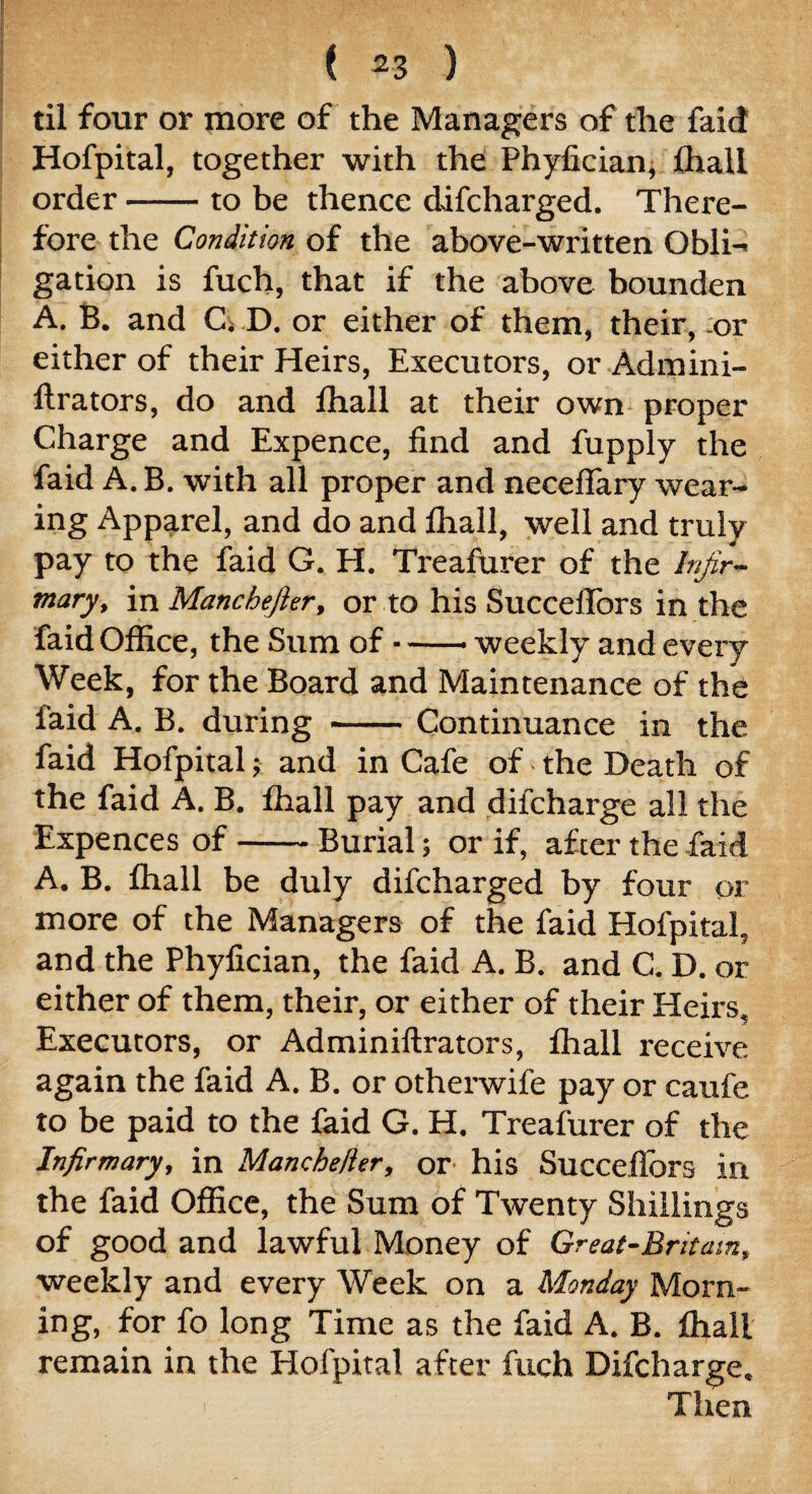( *3 ) til four or more of the Managers of the faid Hofpital, together with the Phyfician, lhall order-to be thence difcharged. There¬ fore the Condition of the above-written Obli-< gation is fuch, that if the above bounden A. B. and C» D. or either of them, their, or either of their Heirs, Executors, or Admini- llrators, do and lhall at their own proper Charge and Expence, find and fupply the faid A. B. with all proper and neceflary wear¬ ing Apparel, and do and lhall, well and truly pay to the faid G. H. Treafurer of the Infir¬ mary, in Manchefter, or to his Succeflors in the faid Office, the Sum of-weekly and every Week, for the Board and Maintenance of the faid A. B. during -Continuance in the faid Hofpital; and in Cafe of the Death of the faid A. B. lhall pay and difcharge all the Expences of-Burial; or if, after the faid A. B. lhall be duly difcharged by four or more of the Managers of the faid Hofpital, and the Phyfician, the faid A. B. and C. D. or either of them, their, or either of their Heirs. Executors, or Adminiftrators, lhall receive again the faid A. B. or otherwife pay or caufe to be paid to the faid G. H. Treafurer of the Infirmary, in Manchefter, or his Succeflors in the faid Office, the Sum of Twenty Shillings of good and lawful Money of Great-Britam, weekly and every Week on a Monday Morn¬ ing, for fo long Time as the faid A. B. lhall remain in the Hofpital after fuch Difcharge. ■ Then