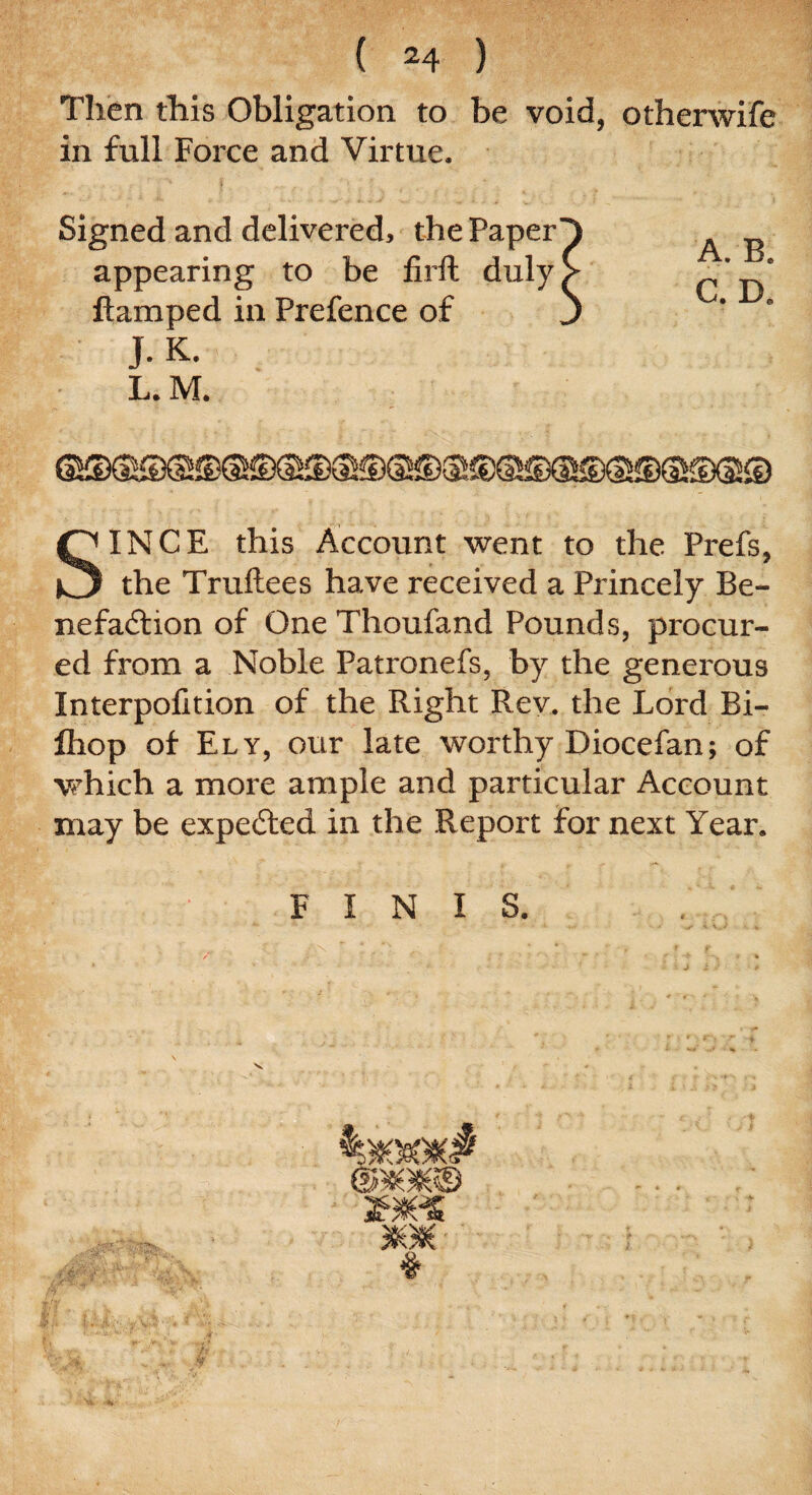 Then this Obligation to be void, otherwife in full Force and Virtue. Signed and delivered, the Paper appearing to be firft duly ftamped in Prefence of J. K. L. M. SINCE this Account went to the Prefs, the Truftees have received a Princely Be¬ nefaction of One Thoufand Pounds, procur¬ ed from a Noble Patronefs, by the generous Interpolition of the Right Rev. the Lord Bi- fliop of Ely, our late worthy Diocefan; of which a more ample and particular Account may be expected in the Report for next Year. FINIS.