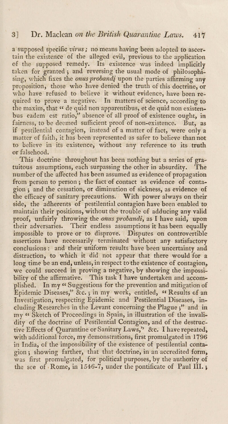 a supposed specific virus; no means having been adopted to ascer¬ tain the existence of the alleged evil, previous to the application of the supposed remedy. Its existence was indeed implicitly taken for granted ; and reversing the usual mode of philosophi¬ sing, which fixes the onus'prohandi upon the parties affirming any proposition, those who have denied the truth of this doctrine, or who have refused to believe it without evidence, have been re¬ quired to prove a negative. In matters of science, according to the maxim, that de quid non apparentibus, et de quid non existen- bus eadem est ratio,’’ absence of all proof of existence ought, in fairness, to be deemed sufficient proof of non-existence. But, as if pestilential contagion, instead of a matter of fact, were only a matter of faith, it has been represented as safer to believe than not to believe in its existence, without any reference to its truth or falsehood. This doctrine throughout has been nothing but a series of gra¬ tuitous assumptions, each surpassing the other in absurdity. The number of the affected has been assumed as evidence of propagation from person to person ; the fact of contact as evidence of conta¬ gion ; and the cessation, or diminution of sickness, as evidence of the efficacy of sanitary precautions. With power always on their side, the adherents of pestilential contagion have been enabled to maintain their positions, without the trouble of adducing any valid proof, unfairly throwing the onus probandiy as I have said, upon their adversaries. Their endless assumptions it has been equally impossible to prove or to disprove. Disputes on controvertible assertions have necessarily terminated without any satisfactory conclusions: and their uniform results have been uncertainty and distraction, to which it did not appear that there would for a long time be an end, unless, in respect to the existence of contagion, we could succeed in proving a negative, by showing the impossi¬ bility of the affirmative. This task I have undertaken and accom¬ plished. In my “ Suggestions for the prevention and mitigation of Epidemic Diseases,” &c.; in my work, entitled, Results of an Investigation, respecting Epidemic and Pestilential Diseases, in¬ cluding Researches in the Levant concerning the Plague and in my Sketch of Proceedings in Spain, in illustration of the invali¬ dity of the doctrine of Pestilential Contagion, and of the destruc¬ tive Effects of Quarantine or Sanitary Laws,’' &c. I have repeated, with additional force, my demonstrations, first promulgated in 1796 in India, of the impossibility of the existence of pestilential conta¬ gion ; showing farther, that that doctrine, in an accredited form, v/as first promulgated, for political purposes, by the authority of the see of .Rome, in 1546-7, under the pontificate of Paul III. *,