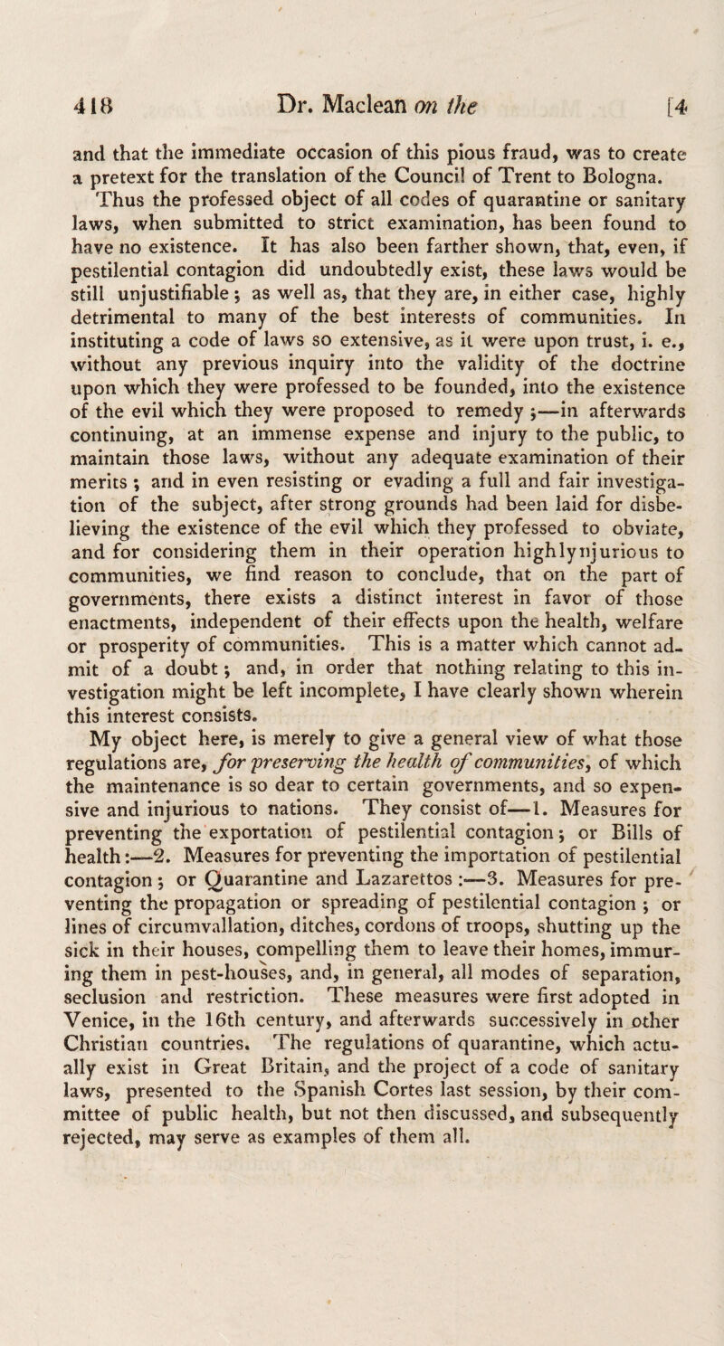 and that the immediate occasion of this pious fraud, was to create a pretext for the translation of the Council of Trent to Bologna. Thus the professed object of all codes of quarantine or sanitary laws, when submitted to strict examination, has been found to have no existence. It has also been farther shown, that, even, if pestilential contagion did undoubtedly exist, these laws would be still unjustifiable 5 as well as, that they are, in either case, highly detrimental to many of the best interests of communities. In instituting a code of laws so extensive, as it were upon trust, i. e., without any previous inquiry into the validity of the doctrine upon which they were professed to be founded, into the existence of the evil which they were proposed to remedy ;—in afterwards continuing, at an immense expense and injury to the public, to maintain those laws, without any adequate examination of their merits ; and in even resisting or evading a full and fair investiga¬ tion of the subject, after strong grounds had been laid for disbe¬ lieving the existence of the evil which they professed to obviate, and for considering them in their operation highlynjurious to communities, we find reason to conclude, that on the part of governments, there exists a distinct interest in favor of those enactments, independent of their effects upon the health, welfare or prosperity of communities. This is a matter which cannot ad¬ mit of a doubt *, and, in order that nothing relating to this in¬ vestigation might be left incomplete, I have clearly shown wherein this interest consists. My object here, is merely to give a general view of what those regulations are, for 'preserving the health of communities^ of which the maintenance is so dear to certain governments, and so expen¬ sive and injurious to nations. They consist of—1. Measures for preventing the exportation of pestilential contagion; or Bills of health2. Measures for preventing the importation of pestilential contagion *, or Quarantine and Lazarettos :—3. Measures for pre- ^ venting the propagation or spreading of pestilential contagion *, or lines of circumvallation, ditches, cordons of troops, shutting up the sick in their houses, compelling them to leave their homes, immur¬ ing them in pest-houses, and, in general, all modes of separation, seclusion and restriction. These measures were first adopted in Venice, in the 16th century, and afterwards successively in other Christian countries. The regulations of quarantine, which actu¬ ally exist in Great Britain, and the project of a code of sanitary laws, presented to the Spanish Cortes last session, by their com¬ mittee of public health, but not then discussed, and subsequently rejected, may serve as examples of them all.