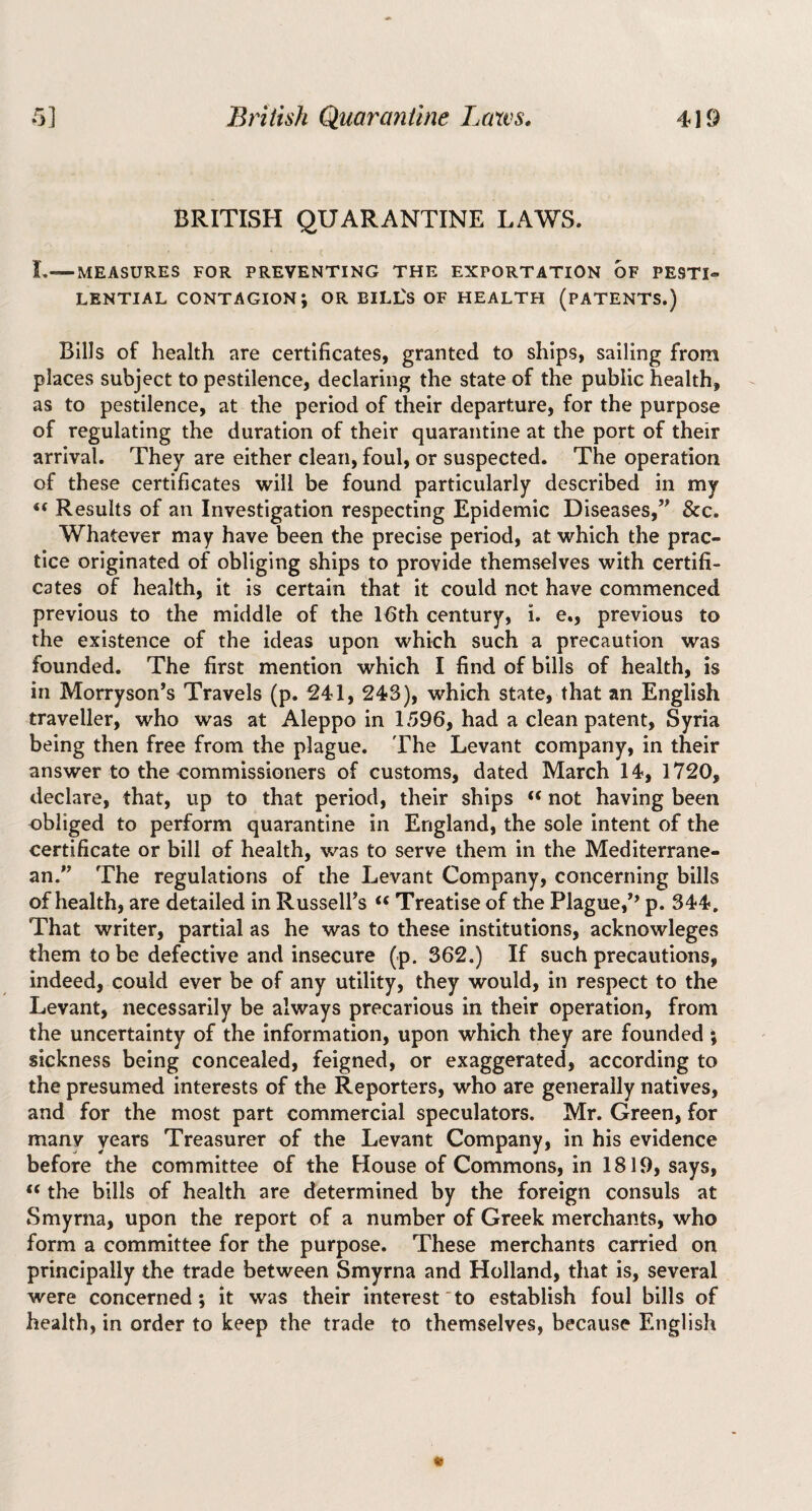 BRITISH QUARANTINE LAWS. L—MEASURES FOR PREVENTING THE EXPORTATION OF PESTI¬ LENTIAL contagion; or bill's OF HEALTH (PATENTS.) Bills of health are certificates, granted to ships, sailing from places subject to pestilence, declaring the state of the public health, as to pestilence, at the period of their departure, for the purpose of regulating the duration of their quarantine at the port of their arrival. They are either clean, foul, or suspected. The operation of these certificates will be found particularly described in my “ Results of an Investigation respecting Epidemic Diseases,” &c. Whatever may have been the precise period, at which the prac¬ tice originated of obliging ships to provide themselves with certifi¬ cates of health, it is certain that It could not have commenced previous to the middle of the Ifith century, i. e., previous to the existence of the ideas upon which such a precaution was founded. The first mention which I find of bills of health, is in Morryson’s Travels (p. 241, 243), which state, that an English traveller, who was at Aleppo in 1596, had a clean patent, Syria being then free from the plague. The Levant company, in their answer to the commissioners of customs, dated March 14, 1720, declare, that, up to that period, their ships “ not having been obliged to perform quarantine in England, the sole intent of the certificate or bill of health, was to serve them in the Mediterrane¬ an.” The regulations of the Levant Company, concerning bills of health, are detailed in Russell’s ‘‘ Treatise of the Plague,’’ p. 344. That writer, partial as he was to these institutions, acknowleges them to be defective and insecure (p. 362.) If such precautions, indeed, could ever be of any utility, they would, in respect to the Levant, necessarily be always precarious in their operation, from the uncertainty of the information, upon which they are founded ; sickness being concealed, feigned, or exaggerated, according to the presumed interests of the Reporters, who are generally natives, and for the most part commercial speculators. Mr. Green, for many years Treasurer of the Levant Company, in his evidence before the committee of the House of Commons, in 1819, says, “ the bills of health are determined by the foreign consuls at Smyrna, upon the report of a number of Greek merchants, who form a committee for the purpose. These merchants carried on principally the trade between Smyrna and Holland, that is, several were concerned; it was their interest “to establish foul bills of health, in order to keep the trade to themselves, because English