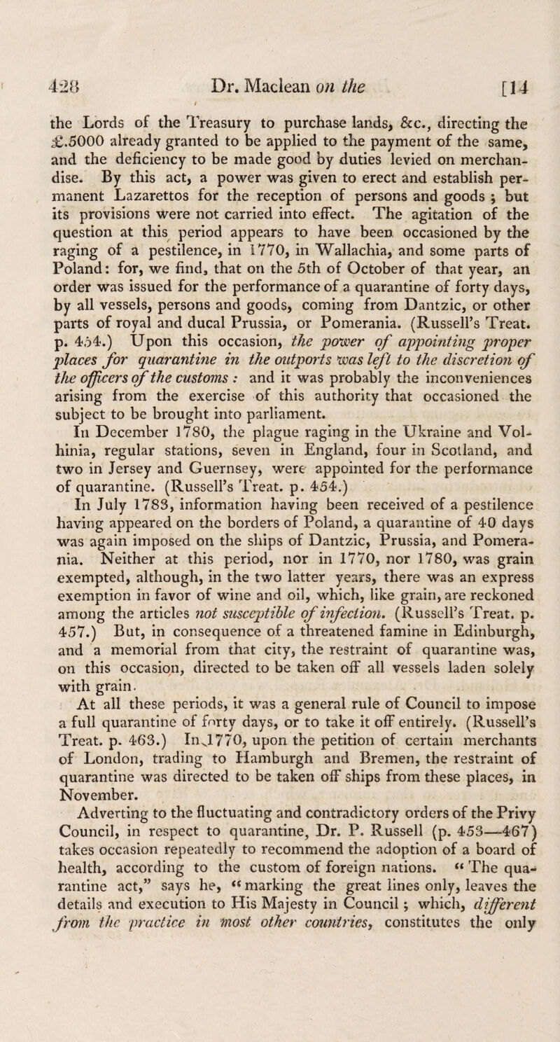 the Lords of the Treasury to purchase lands, &c., directing the £.5000 already granted to be applied to the payment of the same, and the deficiency to be made good by duties levied on merchan¬ dise. By this act, a power was given to erect and establish per¬ manent Lazarettos for the reception of persons and goods ; but its provisions were not carried into effect. The agitation of the question at this^ period appears to have been occasioned by the raging of a pestilence, in 1770, in Wallachia, and some parts of Poland: for, we finds that on the 5th of October of that year, an order was issued for the performance of a quarantine of forty days, by all vessels, persons and goods, coming from Dantzic, or other parts of royal and ducal Prussia, or Pomerania. (Russell’s Treat, p. 454.) Upon this occasion, tJie power of appointing proper places for quarantine in the oiitports was Ift to the discretion of the officers of the customs : and it was probably the inconveniences arising from the exercise of this authority that occasioned the subject to be brought into parliament. In December 1780, the plague raging in the Ukraine and Vol- hinia, regular stations, seven in England, four in Scotland, and two in Jersey and Guernsey, were appointed for the performance of quarantine. (Russell’s Treat, p. 454.) In July 1783, information having been received of a pestilence having appeared on the borders of Poland, a quarantine of 40 days was again imposed on the ships of Dantzic, Prussia, and Pomera* nia. Neither at this period, nor in 1770, nor 1780, was grain exempted, although, in the two latter years, there was an express exemption in favor of wine and oil, which, like grain, are reckoned among the articles not susceptible of infection, (Russell’s Treat, p. 457.) But, in consequence of a threatened famine in Edinburgh, and a memorial from that city, the restraint of quarantine was, on this occasion, directed to be taken off all vessels laden solely with grain. ' At all these periods, it was a general rule of Council to impose a full quarantine of forty days, or to take it olF entirely. (Russell’s Treat, p. 463.) In J 770, upon the petition of certain merchants of London, trading to Hamburgh and Bremen, the restraint of quarantine was directed to be taken oiF ships from these places, in November. Adverting to the fluctuating and contradictory orders of the Privy Council, in respect to quarantine, Dr. P. Russell (p. 453—-467) takes occasion repeatedly to recommend the adoption of a board of health, according to the custom of foreign nations. “ The qua¬ rantine act,” says he, marking the great lines only, leaves the details and execution to His Majesty in Council; which, different from the practice in most other countries^ constitutes the only