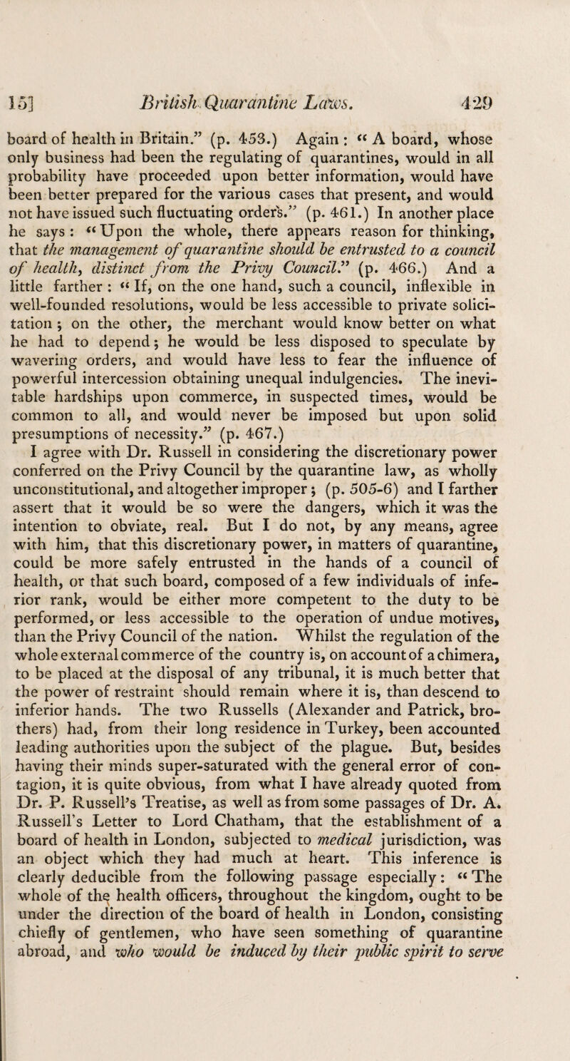 15] British Quarantine Laws. 4*29 board of health in Britain.” (p. 453.) Again: ‘‘Aboard, whose only business had been the regulating of quarantines, would in all probability have proceeded upon better information, would have been better prepared for the various cases that present, and would not have issued such fluctuating orders.” (p. 461.) In another place he says: “Upon the whole, there appears reason for thinking, that the management of quarantine should he entrusted to a council of health, distinct from the Privy Council^ (p. 466.) And a little farther : “ If, on the one hand, such a council, inflexible in well-founded resolutions, would be less accessible to private solici¬ tation ; on the other, the merchant would know better on what he had to depend; he would be less disposed to speculate by wavering orders, and would have less to fear the influence of powerful intercession obtaining unequal indulgencies. The inevi¬ table hardships upon commerce, in suspected times, would be common to all, and would never be imposed but upon solid presumptions of necessity.” (p. 467.) I agree with Dr. Russell in considering the discretionary power conferred on the Privy Council by the quarantine law, as wholly unconstitutional, and altogether improper; (p. 505-6) and I farther assert that it would be so were the dangers, which it was the intention to obviate, real. But I do not, by any means, agree with him, that this discretionary power, in matters of quarantine, could be more safely entrusted in the hands of a council of health, or that such board, composed of a few individuals of infe¬ rior rank, would be either more competent to the duty to be performed, or less accessible to the operation of undue motives, than the Privy Council of the nation. Whilst the regulation of the whole external commerce of the country is, on account of a chimera, to be placed at the disposal of any tribunal, it is much better that the power of restraint should remain where it is, than descend to inferior hands. The two Russells (Alexander and Patrick, bro¬ thers) had, from their long residence in Turkey, been accounted leading authorities upon the subject of the plague. But, besides having their minds super-saturated with the general error of con¬ tagion, it is quite obvious, from what I have already quoted from Dr. P. Russell’s Treatise, as well as from some passages of Dr. A. Russell’s Letter to Lord Chatham, that the establishment of a board of health in London, subjected to medical jurisdiction, was an object which they had much at heart. This inference is clearly deducible from the following passage especially: “ The whole of the health officers, throughout the kingdom, ought to be under the direction of the board of health in London, consisting chiefly of gentlemen, who have seen something of quarantine abroad, and voho would be induced by their imhlic spirit to serve