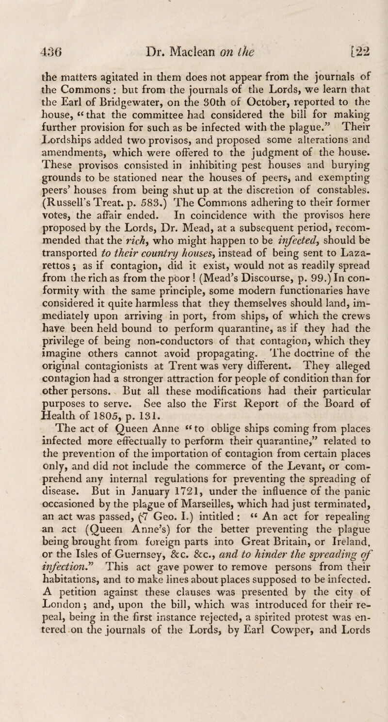 the matters agitated in them does not appear from the journals of the Commons : but from the journals of the Lords, we learn that the Earl of Bridgewater, on the 30th of October, reported to the house, that the committee had considered the bill for making further provision for such as be infected with the plague/’ Their Lordships added two provisos, and proposed some alterations and amendments, which were offered to the judgment of the house. These provisos consisted in inhibiting pest houses and burying grounds to be stationed near the houses of peers, and exempting peers’ houses from being shut up at the discretion of constables. (Russell’s Treat, p. 583.) The Commons adhering to their former votes, the affair ended. In coincidence with the provisos here proposed by the Lords, Dr. Mead, at a subsequent period, recom¬ mended that the rich, who might happen to be infected, should be transported to their country houses, instead of being sent to Laza¬ rettos ; as if contagion, did it exist, would not as readily spread from the rich as from the poor ! (Mead’s Discourse, p. 99.) In con¬ formity with the same principle, some modern functionaries have considered it quite harmless that they themselves should land, im¬ mediately upon arriving in port, from ships, of which the crews have been held bound to perform quarantine, as if they had the privilege of being non-conductors of that contagion, which they imagine others cannot avoid propagating. The doctrine of the original contagionists at Trent was very different. They alleged contagion had a stronger attraction for people of condition than for other persons. But all these modifications had their particular purposes to serve. See also the First Report of the Board of Health of 1805, p. 131, The act of Queen Anne “ to oblige ships coming from places infected more effectually to perform their quarantine,” related to the prevention of the importation of contagion from certain places only, and did not include the commerce of the Levant, or com¬ prehend any internal regulations for preventing the spreading of disease. But in January 1721, under the influence of the panic occasioned by the plague of Marseilles, which had just terminated, an act was passed, (7 Geo. L) intitled : “ An act for repealing an act (Queen Anne’s) for the better preventing the plague being brought from foreign parts into Great Britain, or Ireland, or the Isles of Guernsey, &c. &c,, and to hinder the spreading of infectiond^ This act gave power to remove persons from their habitations, and to make lines about places supposed to be infected. A petition against these clauses was presented by the city of London; and, upon the bill, which was introduced for their re¬ peal, being in the first instance rejected, a spirited protest was en¬ tered .on the journals of the Lords, by Earl Cowper, and Lords