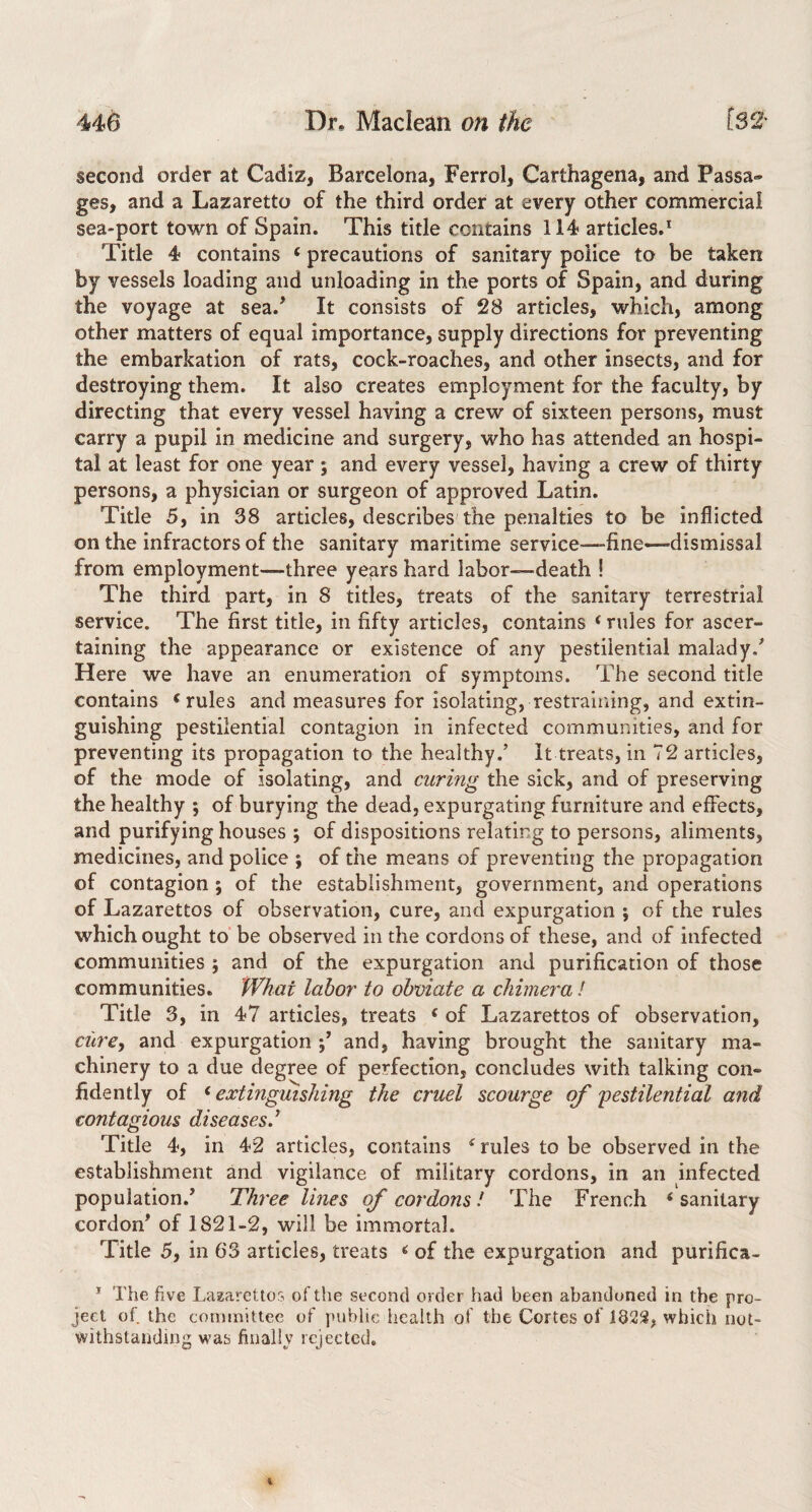 second order at Cadiz, Barcelona, Ferrol, Carthagena, and Passa¬ ges, and a Lazaretto of the third order at every other commercial sea-port town of Spain. This title contains 114 articles.^ Title 4 contains ‘ precautions of sanitary police to be taken by vessels loading and unloading in the ports of Spain, and during the voyage at sea.' It consists of 28 articles, which, among other matters of equal importance, supply directions for preventing the embarkation of rats, cock-roaches, and other insects, and for destroying them. It also creates employment for the faculty, by directing that every vessel having a crew of sixteen persons, must carry a pupil in medicine and surgery, who has attended an hospi¬ tal at least for one year ; and every vessel, having a crew of thirty persons, a physician or surgeon of approved Latin. Title 5, in 38 articles, describes the penalties to be inflicted on the infractors of the sanitary maritime service-—fine-dismissal from employment—three years hard labor—death ! The third part, in 8 titles, treats of the sanitary terrestrial service. The first title, in fifty articles, contains ‘ rules for ascer¬ taining the appearance or existence of any pestilential malady.' Here we have an enumeration of symptoms. The second title contains ^ rules and measures for isolating, restraining, and extin¬ guishing pestilential contagion in infected communities, and for preventing its propagation to the healthy.’ It treats, in 72 articles, of the mode of isolating, and curing the sick, and of preserving the healthy ; of burying the dead, expurgating furniture and effects, and purifying houses ; of dispositions relating to persons, aliments, medicines, and police ; of the means of preventing the propagation of contagion ; of the establishment, government, and operations of Lazarettos of observation, cure, and expurgation ; of the rules which ought to’be observed in the cordons of these, and of infected communities ; and of the expurgation and purification of those communities. What labor to obviate a chimera / Title 3, in 47 articles, treats ‘ of Lazarettos of observation, ciirey and expurgation and, having brought the sanitary ma¬ chinery to a due degree of perfection, concludes with talking con¬ fidently of ^extinguishing the cruel scourge of 'pestilential and contagious diseases.^ Title 4, in 42 articles, contains ^ rules to be observed in the establishment and vigilance of military cordons, in an infected population.' Three lines of cordons! The French < sanitary cordon' of 1821-2, will be immortal. Title 5, in 63 articles, treats ^ of the expurgation and purifica- ' The five Laaarettos of the second order had been abandoned in the pro¬ ject of the committee of public health of the Cortes of 182S, which not¬ withstanding w’as finally rejected.