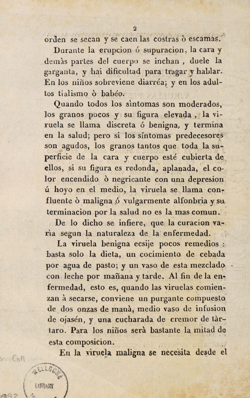 orden se secan y se caen las costras o escamas.4 Dorante la erupción ó supuración, la cara y demás partes del cuerpo se inchan , duele la garganta, y hai dificultad para tragar y hablar. En los niños sobreviene diarrea; y en los adul¬ tos tialismo 6 babeo. Quando todos los síntomas son moderados, los granos pocos y su figura elevada , la vi¬ ruela se llama discreta ó benigna, y termina en la salud; pero si los síntomas predecesores son agudos, los granos tantos que toda la su- . perficie de la cara y cuerpo esté cubierta de ellos, si su figura es redonda^ aplanada, el co¬ lor encendido 6 negricante con una depresión ú hoyo en el medio, la viruela se llama con¬ fluente 6 maligna .ó vulgarmente alfonbria y su terminación por la salud no es la mas común. De lo dicho se infiere, que la curación va¬ ria según la naturaleza de la enfermedad. La viruela benigna ecsije pocos remedios : basta solo la dieta, un cocimiento de cebada por agua de pasto; y un vaso de esta mezclada con leche por mañana y tarde. Al fin de la en¬ fermedad, esto es, quando las viruelas comien¬ zan á secarse, conviene un purgante compuesto de dos onzas de maná, medio vaso de infusión de ojasén, y una cucharada de crémor de tár¬ taro. Para los niños será bastante la mitad de esta composición. En la viruela maligna $e necesita desde el