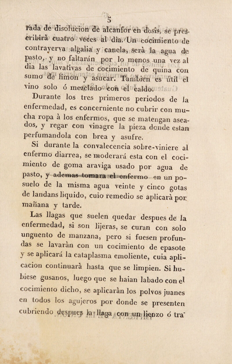 X íada de disolución de alcanfor eh dosis, se pres¬ tí ibii a cuatro veces al dia. Uii cocimiento de contrayerva algalia y canela, será la agua de pasto, y no faltarán por lo menos una vez ai dia las lavativas de cocimiento de quina cori sumo de limón y aSucar. También es Útil el vino solo ó mezclado- con el caldo. Durante los tres primeros periodos de la enfeimedad, es concerniente no cubrir con mu¬ cha ropa á los enfermos, que se matengan asea¬ dos, y regar con vinagre la pieza donde están perfumándola con brea y asufre. Si durante la convalecencia sobre-viniere al enfermo diarrea, se moderará esta con el coci¬ miento de goma araviga usado por agua de pasto, y ademas tomara el- enfermo en un po~ suelo de la misma agua veinte y cinco gotas de landans liquido, cuio remedio se aplicará por, mañana v tarde. Las llagas que suelen quedar después de la enfermedad, si son lijeras, se curan con solo ungüento de manzana, pero si fuesen profun¬ das se lavaran con un cocimiento de epasote y se apücará la cataplasma emoliente, cuia apli¬ cación continuara hasta que se limpien. Si hu¬ biese gusanos, luego que se haian labado con el cocimiento dicho, se aplicarán los polvos Juanes en todos los agujeros por donde se presenten cubriendo después feT llaga con un lienzo ó tra t i i>’¡ T