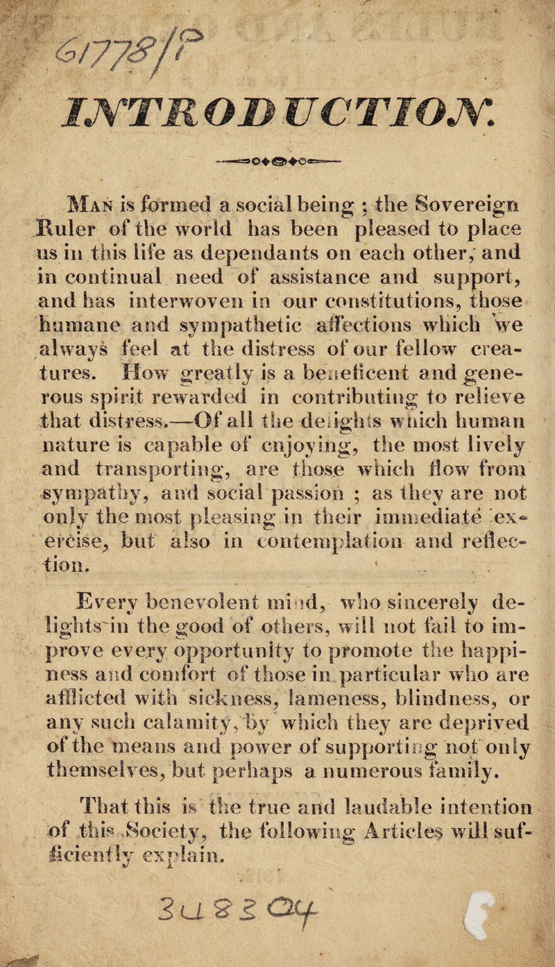 IJYTRO& UCTIOM Man is formed a social being ; the Sovereign Ruler of the world has been pleased to place us in this life as dependants on each other, and in continual need of assistance and support, and has interwoven in our constitutions, those humane and sympathetic affections which we always feel at the distress of our fellow crea¬ tures. How greatly is a beneficent and gene¬ rous spirit rewarded in contributing to relieve that distress.—Of all the de ighis which human nature is capable of enjoying, the most lively and transporting, are those which flow from sympathy, and social passion ; as they are not only the most pleasing in their immediate ex¬ ercise, but also in contemplation and reflec¬ tion. 1 . . . Every benevolent mi ?d, who sincerely de- lightsffn the good of others, will not fail to im¬ prove every opportunity to promote the happi¬ ness and comfort of those in particular who are afflicted with sickness, lameness, blindness, or any such calamity, by which they are deprived of the means and power of supporting not only themselves, but perhaps a numerous family. That this is the true and laudable intention of this Society, the following Articles will suf¬ ficiently explain. 3a2? Oll : •,