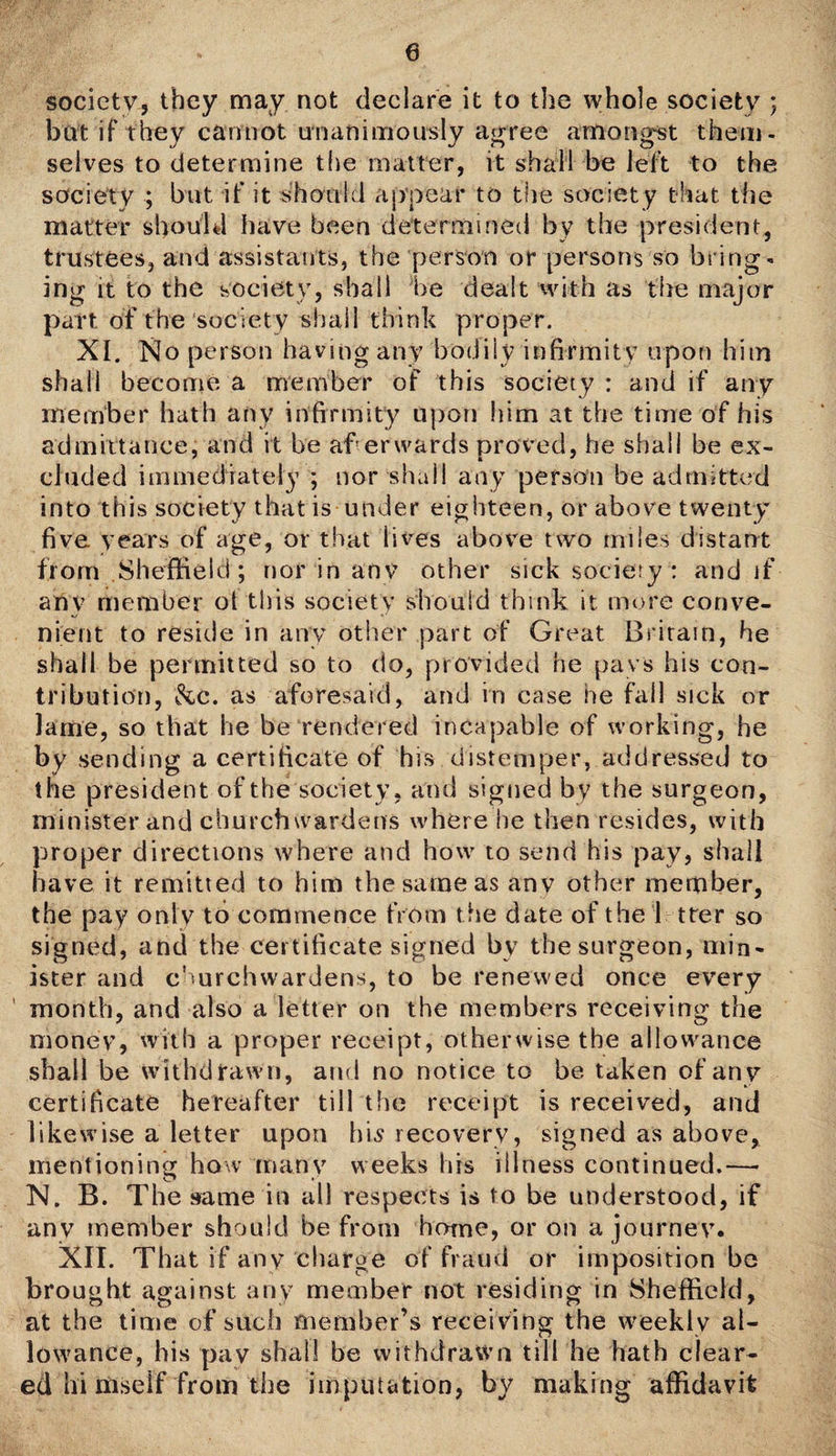 e society, they may not declare it to the whole society ; bat if they cannot unanimously agree amongst them¬ selves to determine the matter, it shall be left to the society ; but if it should appear to the society that the matter should have been determined by the president, trustees, and assistants, the person or persons so bring¬ ing it to the society, shall be dealt with as the major part, of the society shall think proper. XI. No person having any bodily infirmity upon him shall become a member of this society: and if any member hath any infirmity upon him at the time of his admittance, and it be afierwards proved, he shall be ex¬ cluded immediately ; nor shall any person be admitted into this society that is under eighteen, or above twenty five years of age, or that lives above two miles distant from Sheffield; nor in any other sick socieiy: and if any member ot this society should think it more conve¬ nient to reside in any other part of Great Britain, he shall be permitted so to do, provided he pays his con¬ tribution, &c. as aforesaid, and in case he fall sick or lame, so that he be rendered incapable of working, he by sending a certificate of bis distemper, addressed to the president of the society, and signed by the surgeon, minister and churchwardens where he then resides, with proper directions where and how to send his pay, shall have it remitted to him the same as any other member, the pay only to commence from t he date of the 1 tter so signed, and the certificate signed by the surgeon, min¬ ister and churchwardens, to be renewed once every month, and also a letter on the members receiving the money, with a proper receipt, otherwise the allowance shall be withdrawn, and no notice to be taken of any certificate hereafter till the receipt is received, and likewise a letter upon his recovery, signed as above, mentioning how many weeks his illness continued.— N. B. The same in all respects is to be understood, if any member should be from home, or on a journey. XII. That if any charge of fraud or imposition be brought against any member not residing in Sheffield, at the time of such member’s recei ving the weekly al¬ lowance, his pay shall be withdrawn till he hath clear¬ ed hi niself from the imputation, by making affidavit