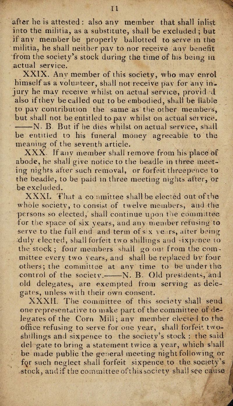 after be is attested : also any member that shall inlist into the militia, as a substitute, shall be excluded ; but if any member be properly ballotted to serve in the militia, he shall neither pav to nor receive any benefit from the society’s stock during the time of his being m actual service. XXIX. Any member of this society, who may enrol himself as a volunteer, shall not receive pav for any in¬ jury he may receive whilst on actual service, provid d also if they be cal led out to be embodied, shall be liable to pav contribution the same as the other members, but shall not be entitled to pay whilst on actual service. -N- B But if he dies whilst on actual service, shall be entitled to his funeral money agreeable to the meaning of the seventh article. XXX. If any member shall remove from his place of abode, he shall give notice to the beadle in three meet¬ ing nights after such removal, or forfeit threepence to the beadle, to be paid in three meeting nights after, or be excluded. XXXI. That a co mmittee shall be elected out of the whole society, to consist of twelve members, and the persons so elected, shall continue upon the committee for the space of six years, and any member refusing to serve to the full end and term of s x ve rs, alter being duly elected, shall forfeit two shillings and sixpence so the stock ; four members shall go out from the com¬ mittee every two years, and shall be replaced bv four others; the committee at any time to be under the control of the society.-N. B. Old presidents, and old delegates, are exempted from serving as dele¬ gates, unless with their own consent. XXXII. The committee of this society shall send one representative to make part of the committee of de¬ legates of the Corn Mill; any member elected to the office refusing to serve for one year, shall forfeit two- shillings ami sixpence to the society’s stock : the said del gate to bring a statement twice a year, which shall be made public the general meeting night following or f^r such neglect shall forfeit sixpence to the society’s .-stock, and if the committee ofthis society shall see cause