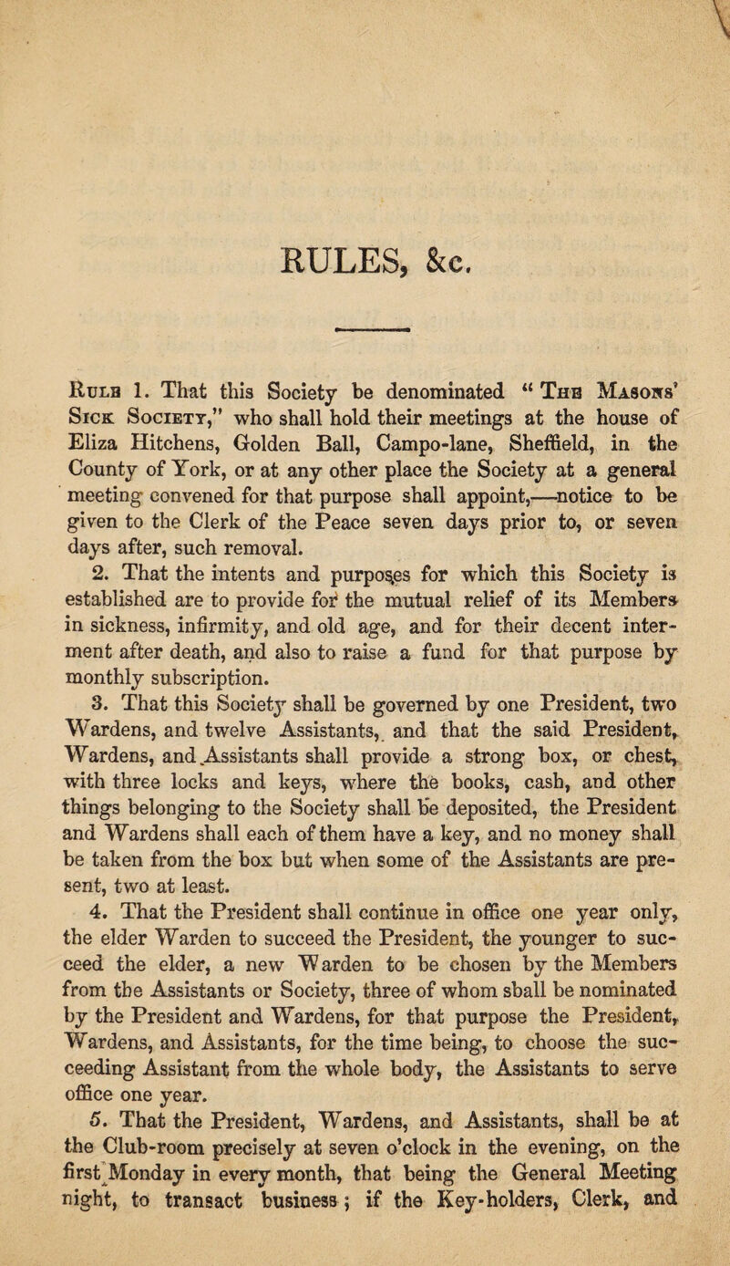 RULES, &c. Rulb 1. That this Society he denominated “ The Masons’ Sick Society,” who shall hold their meetings at the house of Eliza Hitchens, Golden Ball, Campo-lane, Sheffield, in the County of York, or at any other place the Society at a general meeting convened for that purpose shall appoint,—notice to be given to the Clerk of the Peace seven days prior to, or seven days after, such removal. 2. That the intents and purposes for which this Society is established are to provide for the mutual relief of its Members- in sickness, infirmity, and old age, and for their decent inter¬ ment after death, and also to raise a fund for that purpose by monthly subscription. 3. That this Society shall be governed by one President, two Wardens, and twelve Assistants, and that the said President, Wardens, and Assistants shall provide a strong box, or chest, with three locks and keys, where the books, cash, and other things belonging to the Society shall be deposited, the President and Wardens shall each of them have a key, and no money shall be taken from the box but when some of the Assistants are pre¬ sent, two at least. 4. That the President shall continue in office one year only, the elder Warden to succeed the President, the younger to suc¬ ceed the elder, a new W arden to be chosen by the Members from the Assistants or Society, three of whom shall be nominated by the President and Wardens, for that purpose the President,. Wardens, and Assistants, for the time being, to choose the suc¬ ceeding Assistant from the whole body, the Assistants to serve office one year. 5. That the President, Wardens, and Assistants, shall be at the Club-room precisely at seven o’clock in the evening, on the first Monday in every month, that being the General Meeting night, to transact business ; if the Key-holders, Clerk, and