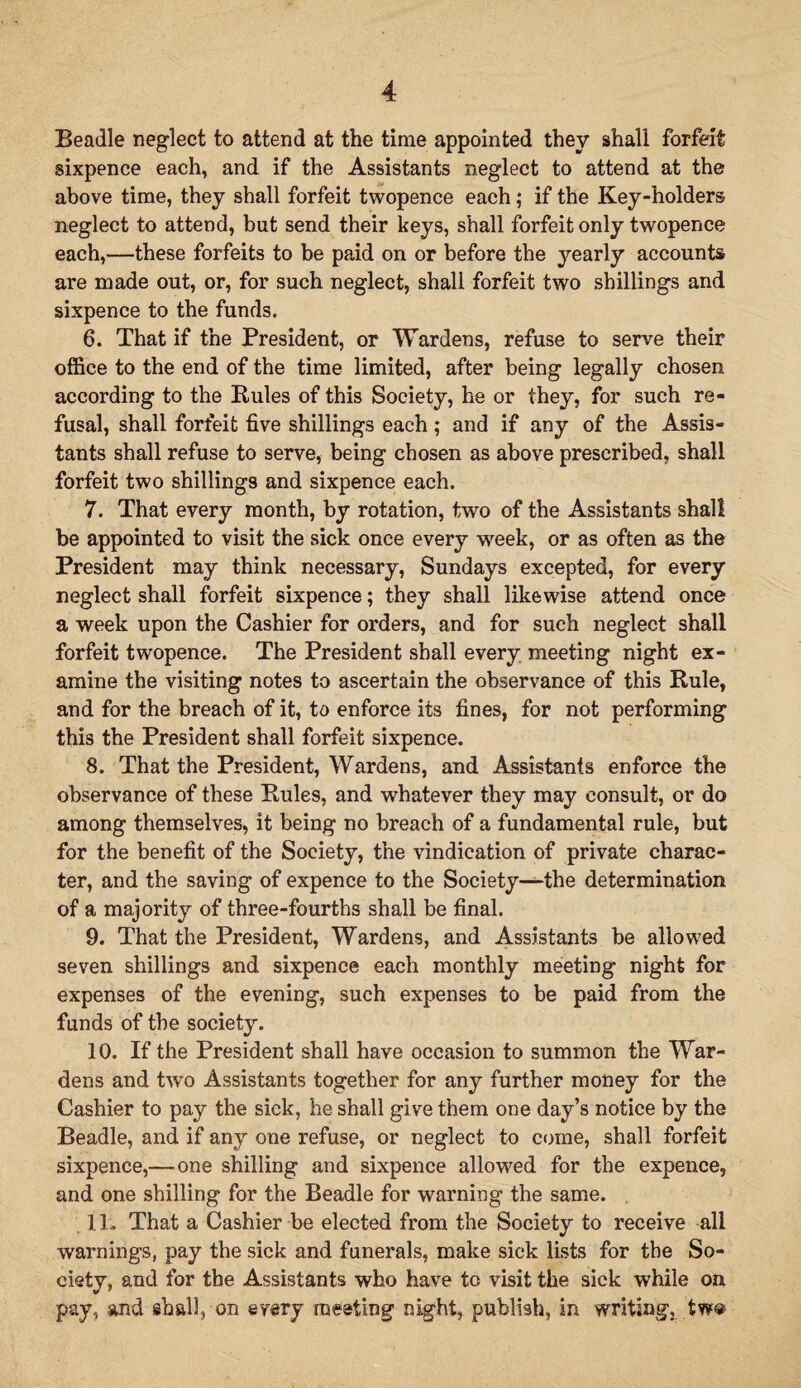 Beadle neglect to attend at the time appointed they shall forfeit sixpence each, and if the Assistants neglect to attend at the above time, they shall forfeit twopence each; if the Key-holders neglect to attend, but send their keys, shall forfeit only twopence each,—these forfeits to be paid on or before the yearly accounts are made out, or, for such neglect, shall forfeit two shillings and sixpence to the funds. 6. That if the President, or Wardens, refuse to serve their office to the end of the time limited, after being legally chosen according to the Pules of this Society, he or they, for such re¬ fusal, shall forfeit five shillings each ; and if any of the Assis¬ tants shall refuse to serve, being chosen as above prescribed, shall forfeit two shillings and sixpence each. 7. That every month, by rotation, two of the Assistants shall be appointed to visit the sick once every week, or as often as the President may think necessary, Sundays excepted, for every neglect shall forfeit sixpence; they shall likewise attend once a week upon the Cashier for orders, and for such neglect shall forfeit twopence. The President shall every meeting night ex¬ amine the visiting notes to ascertain the observance of this Rule, and for the breach of it, to enforce its fines, for not performing this the President shall forfeit sixpence. 8. That the President, Wardens, and Assistants enforce the observance of these Rules, and whatever they may consult, or do among themselves, it being no breach of a fundamental rule, but for the benefit of the Society, the vindication of private charac¬ ter, and the saving of expence to the Society—the determination of a majority of three-fourths shall be final. 9. That the President, Wardens, and Assistants be allowed seven shillings and sixpence each monthly meeting night for expenses of the evening, such expenses to be paid from the funds of the society. 10. If the President shall have occasion to summon the War¬ dens and two Assistants together for any further money for the Cashier to pay the sick, he shall give them one day’s notice by the Beadle, and if any one refuse, or neglect to come, shall forfeit sixpence,—one shilling and sixpence allowed for the expence, and one shilling for the Beadle for warning the same. 11. That a Cashier be elected from the Society to receive all warnings, pay the sick and funerals, make sick lists for the So¬ ciety, and for the Assistants who have to visit the sick while on pay, and shall, on every meeting night, publish, in writing, tw®