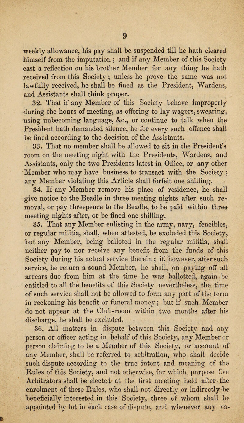 ■weekly allowance, his pay shall be suspended till he hath cleared himself from the imputation ; and if any Member of this Society cast a reflection on his brother Member for any thing he hath received from this Society; unless he prove the same was not lawfully received, he shall be fined as the President, Wardens, and Assistants shall think proper. 32. That if any Member of this Society behave improperly during the hours of meeting, as offering to lay wagers, swearing, using unbecoming language, &c., or continue to talk when the President hath demanded silence, he for every such offence shall be fined according to the decision of the Assistants. 33. That no member shall be allowed to sit in the President’s room on the meeting night with the Presidents, Wardens, and Assistants, only the two Presidents latest in Office, or any other Member who may have business to transact with the Society; any Member violating this Article shall forfeit one shilling. 34. If any Member remove his place of residence, he shall give notice to the Beadle in three meeting nights after such re¬ moval, or pay threepence to the Beadle, to be paid within three meeting nights after, or be fined one shilling. 35. That any Member enlisting in the army, navy, fencibles, or regular militia, shall, when attested, be excluded this Society, but any Member, being balloted in the regular militia, shall neither pay to nor receive any benefit from the funds of this Society during his actual service therein ; if, however, after such service, he return a sound Member, he shall, on paying off all arrears due from him at the time he was ballotted, again be entitled to all the benefits of this Society nevertheless, the time of such service shall not be allowed to form any part of the term in reckoning his benefit or funeral money; but if such Member do not appear at the Club-room within two months after his discharge, he shall be excluded. 36. All matters in dispute between this Society and any person or officer acting in behalf of this Society, any Member or person claiming to be a Member of this Society, or account of anv Member, shall be referred to arbitration, who shall decide such dispute according to the true intent and meaning of the Rules of this Society, and not otherwise, for which purpose five Arbitrators shall be elected-at the first meeting held after the enrolment of these Rules, who shall not directly or indirectly be beneficially interested in this Society, three of whom shall be appointed by lot in each case of dispute, and whenever any va-