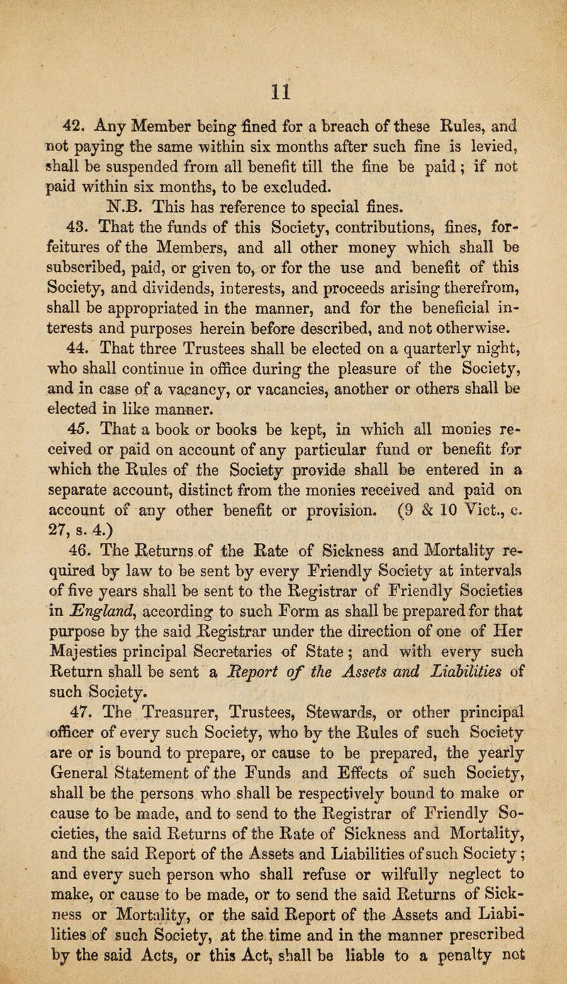 42. Any Member being fined for a breach of these Rules, and not paying the same within six months after such fine is levied, shall be suspended from all benefit till the fine be paid; if not paid within six months, to be excluded. N.B. This has reference to special fines. 43. That the funds of this Society, contributions, fines, for¬ feitures of the Members, and all other money which shall be subscribed, paid, or given to, or for the use and benefit of this Society, and dividends, interests, and proceeds arising therefrom, shall be appropriated in the manner, and for the beneficial in¬ terests and purposes herein before described, and not otherwise. 44. That three Trustees shall be elected on a quarterly night, who shall continue in office during the pleasure of the Society, and in case of a vacancy, or vacancies, another or others shall be elected in like manner. 45. That a book or books be kept, in which all monies re¬ ceived or paid on account of any particular fund or benefit for which the Rules of the Society provide shall be entered in a separate account, distinct from the monies received and paid on account of any other benefit or provision. (9 & 10 Viet., e. 27, s. 4.) 46. The Returns of the Rate of Sickness and Mortality re¬ quired by law to be sent by every Friendly Society at intervals of five years shall be sent to the Registrar of Friendly Societies in England, according to such Form as shall be prepared for that purpose by the said Registrar under the direction of one of Her Majesties principal Secretaries of State; and with every such Return shall be sent a Report of the Assets and Liabilities of such Society. 47. The Treasurer, Trustees, Stewards, or other principal officer of every such Society, who by the Rules of such Society are or is bound to prepare, or cause to be prepared, the yearly General Statement of the Funds and Effects of such Society, shall be the persons who shall be respectively bound to make or cause to be made, and to send to the Registrar of Friendly So¬ cieties, the said Returns of the Rate of Sickness and Mortality, and the said Report of the Assets and Liabilities of such Society; and every such person who shall refuse or wilfully neglect to make, or cause to be made, or to send the said Returns of Sick¬ ness or Mortality, or the said Report of the Assets and Liabi¬ lities of such Society, at the time and in the manner prescribed by the said Acts, or this Act, shall be liable to a penalty not