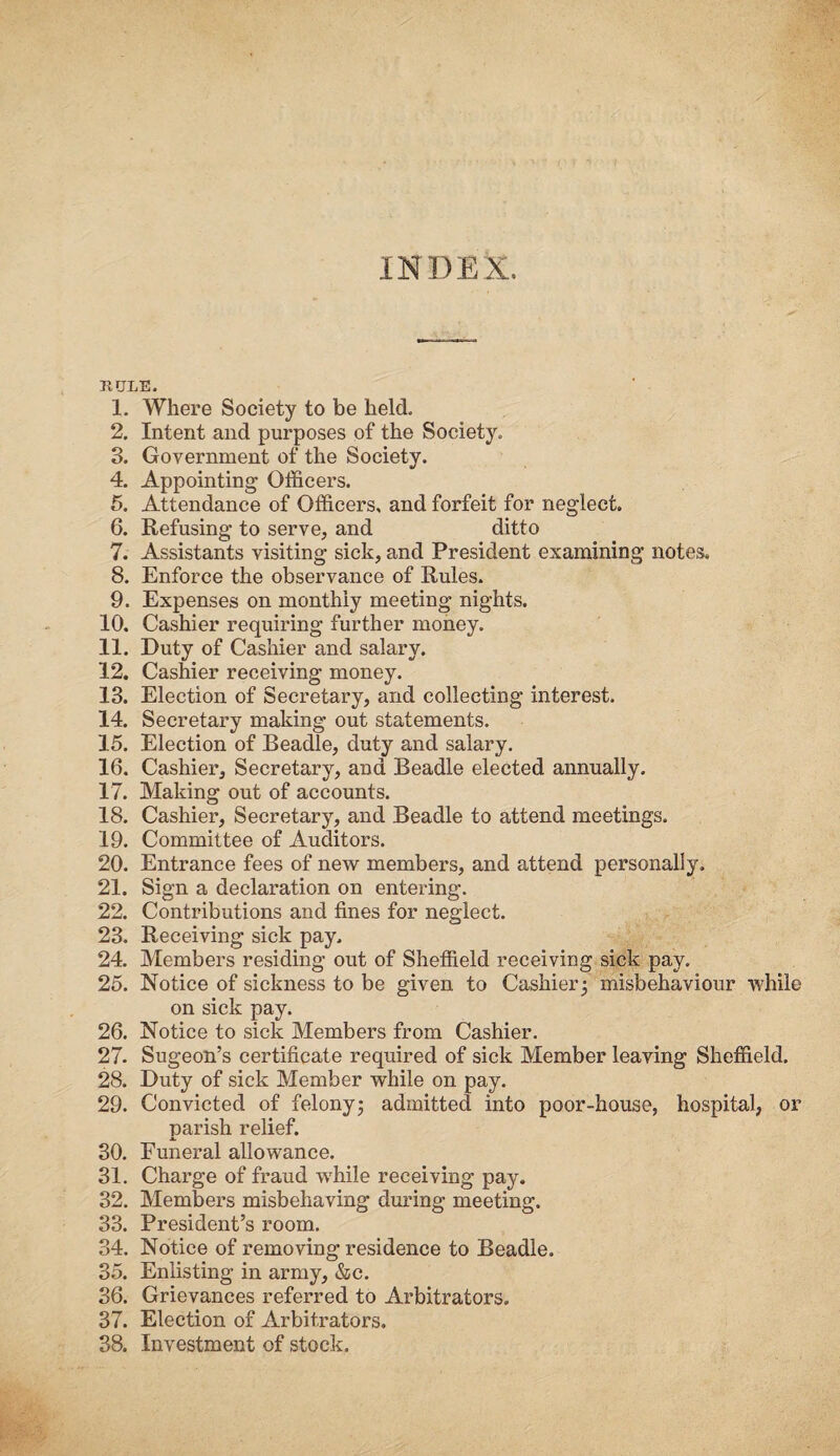 INDEX. rule. 1. Where Society to be held. 2. Intent and purposes of the Society. 3. Government of the Society. 4. Appointing Officers. 5. Attendance of Officers, and forfeit for neglect. 6. Refusing to serve, and ditto 7. Assistants visiting sick, and President examining notes. 8. Enforce the observance of Rules. 9. Expenses on monthly meeting nights. 10. Cashier requiring further money. 11. Duty of Cashier and salary. 12. Cashier receiving money. 13. Election of Secretary, and collecting interest. 14. Secretary making out statements. 15. Election of Beadle, duty and salary. 16. Cashier, Secretary, and Beadle elected annually. 17. Making out of accounts. 18. Cashier, Secretary, and Beadle to attend meetings. 19. Committee of Auditors. 20. Entrance fees of new members, and attend personally. 21. Sign a declaration on entering. 22. Contributions and fines for neglect. 23. Receiving sick pay. 24. Members residing out of Sheffield receiving sick pay. 25. Notice of sickness to be given to Cashier; misbehaviour while on sick pay. 26. Notice to sick Members from Cashier. 27. Sugeon’s certificate required of sick Member leaving Sheffield. 28. Duty of sick Member while on pay. 29. Convicted of felony; admitted into poor-house, hospital, or parish relief. 30. Funeral allowance. 31. Charge of fraud wThile receiving pay. 32. Members misbehaving during meeting. 33. President’s room. 34. Notice of removing residence to Beadle. 35. Enlisting in army, &c. 36. Grievances referred to Arbitrators. 37. Election of Arbitrators. 38. Investment of stock.