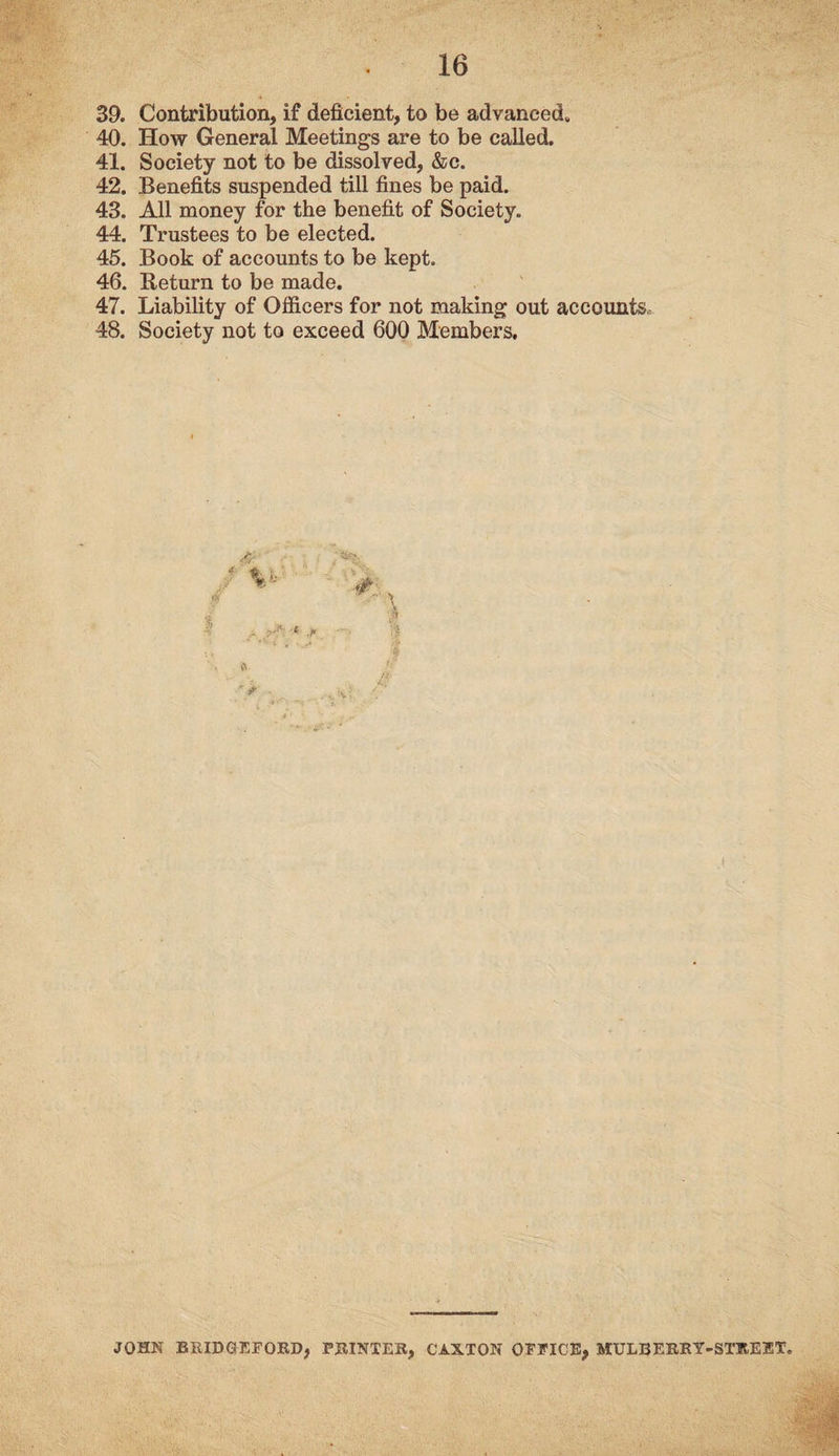 39. Contribution, if deficient, to be advanced,, 40. How General Meetings are to be called. 41. Society not to be dissolved, &c. 42. Benefits suspended till fines be paid. 43. All money for the benefit of Society. 44. Trustees to be elected. 45. Book of accounts to be kept. 46. Return to be made. 47. Liability of Officers for not making out accounts, 48. Society not to exceed 600 Members. V-- A r * \ V ■^ & <• JOHN BRIDGEFORD, PRINTER, CAXTON OFFICE, MULBERRY-STREET,