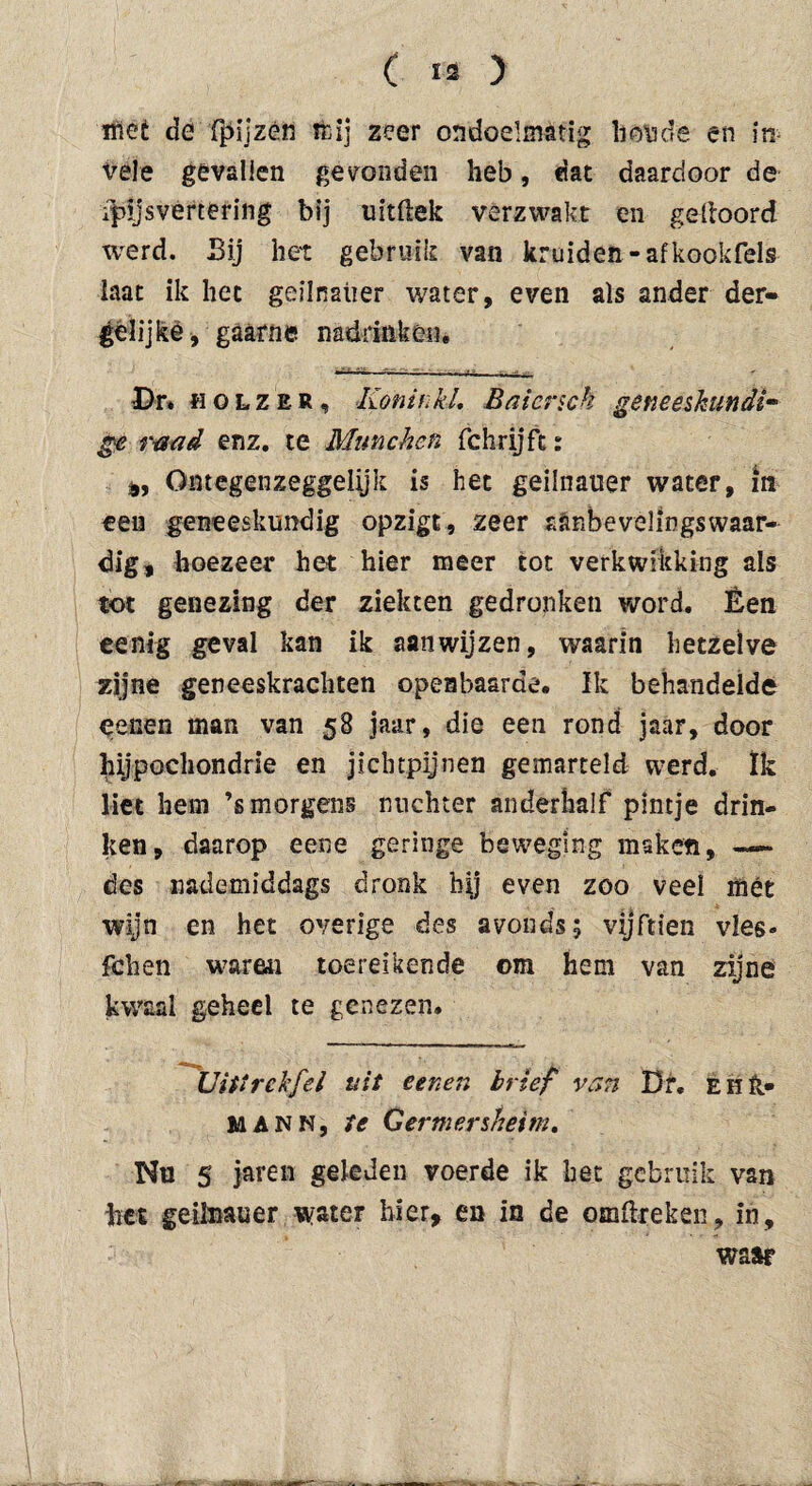 mee de fpijzén tfcij zeer ondoelmatig liónde en in vele gevallen gevonden heb, fiat daardoor de i|)ijsvertering bij uitliek verzwakt en geltoord werd. Bij het gebruik van kruiden-afkookfels laat ik het geilnaiier water, even als ander der- gélijke, gaarne nadrinken. Dr» fiOLZER, Koninkl. Baicnch geneeskundig ge raad enz. te München fchrijft: Qntegenzeggeiijk is het geilnauer water, in een geneeskundig opzigt, zeer aanbevelingswaar¬ dig, hoezeer het hier meer tot verkwikking ais tot genezing der ziekten gedronken word. Èen eenig geval kan ik aanwijzen, waarin hetzelve zijne geneeskrachten openbaarde. Ik behandelde eenen man van 58 jaar, die een rond jaar, door hypochondrie en jichtpijnen gemarteld werd. Ik liet hem ’s morgens nuchter anderhalf pintje drin¬ ken, daarop eene geringe beweging maken, — des nademiddags dronk bij even zoo veel mét wijn en het overige des avonds 5 vijftien vies» fchen waren toereikende om hem van zijne kwaal geheel te genezen. Uitirckfel uit eenen brief van Dr. È h ft* MANK, te Germersheim. Nu 5 jaren geleden voerde ik het gebruik van het geilnauer water hier, en in de omftreken, in, waar