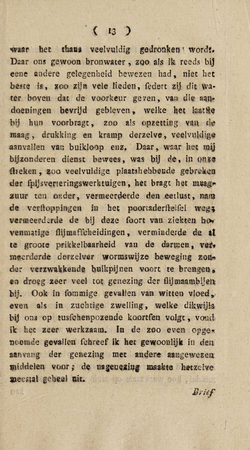 waar het thanj veelvuldig gedronkenf wordt# Daar ons gewoon bronwater, zqo als ik reeds bij eene andere gelegenheid bewezen had, niet het beste is, zoo zijn vele lieden, federt zij dit wa¬ ter boven dat de voorkeur geren, van die aan* doeningen bevrijd gebleven, welke het kmtfte bij hun voorbragt, zoo als opzetting van cl# maag, drukking en kramp derzelve, veelvuldig® aanvallen van buikloop enz. Daar, waar het mij bijzonderen dienst bewees, was bij de, in onze flreken , zoo veelvuldige plaatshebbende gebreken der fpijsveneringswerkEuigen, het bragt het rang» zuur ten onder, vermeerderde den eetlust, muu de verpoppingen in het poortaderPeifel weg* vermeerderde de bij deze foort vau ziekten ba* venmatige flijmaffeheidingen, verminderde de. at te groote prikkelbaarheid van de darmen, vei*« meerderde derzelver wormswijze beweging zon« der verzwakkende buikpijnen voort te brengen» en droeg zeer veel tot genezing der flijmaambijen bij. Ook in fommige gevallen van witten vloed, even als in zuchtige zwelling, welke dikwijls bij oti3 op tusfehenpozende kaortfen volgt, vond ik het zeer werkzaam. In de zoo even opge* noemde gevallen fchreef ik het gewoonlijk in den aanvang der genezing met andere aangewezen middelen voor,* de nageueziug maakte hetzelve meestal geheel Bit. Brief