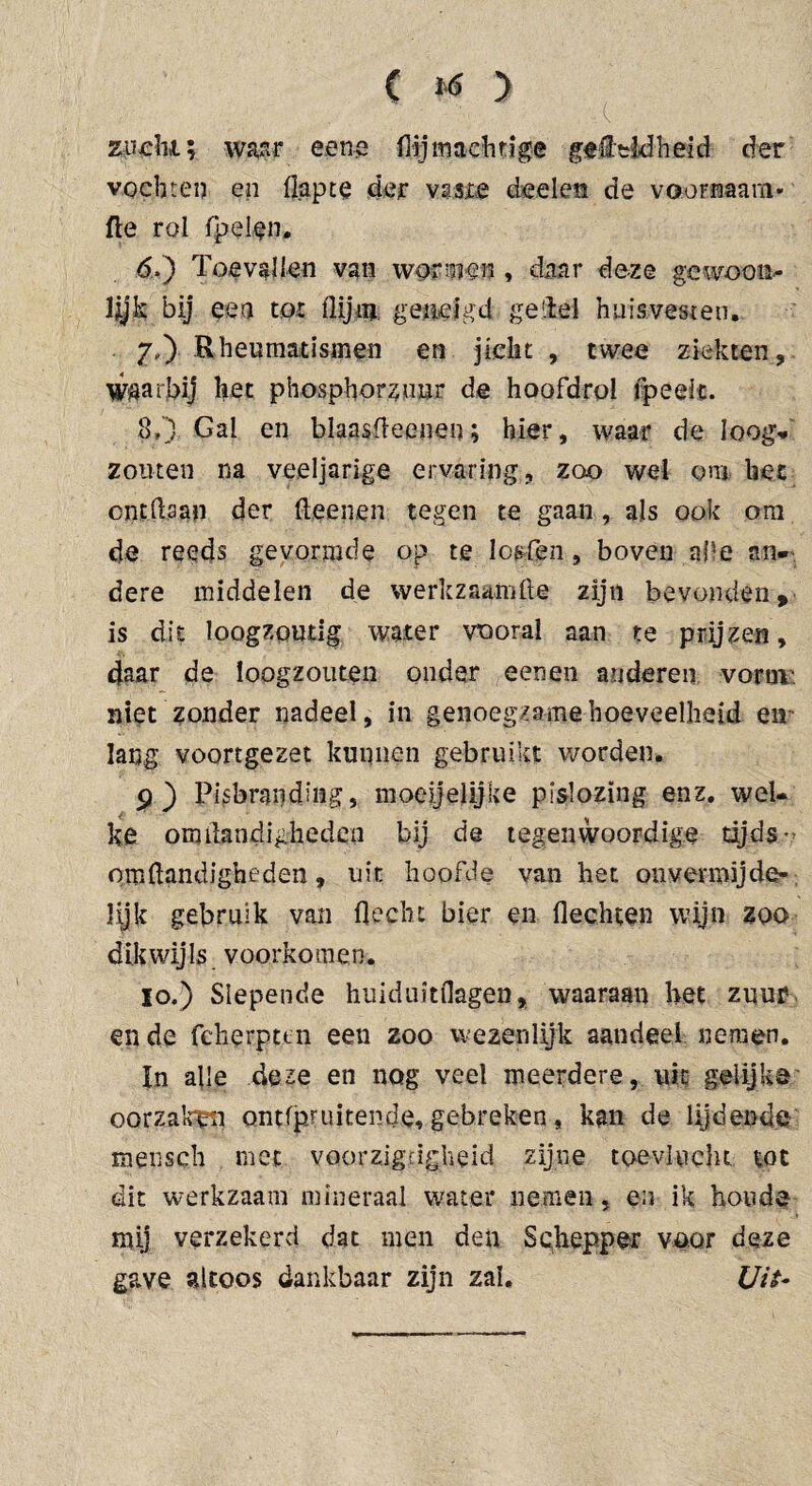 ( ftf > zucht; waar eene (lijmachtige gettldheid der vochten en (lapte der vssze doelen de voornaam* fte rol Cpelen. 6. ) Toevallen van womnn, daar deze gewoon» lijk bij eea tot (lijm, geneigd geitel huisvesten. 7, ) Rheumatismen en jicht, twee ziekten, waarbij het phosphorzuur de hoofdrol (peelt. 8») Gal en blaasfteeneo; hier, waar de loog¬ zouten na veeljarige ervaring, zoo wel om liet ontdaan der ft,eenen tegen te gaan , als ook ora de reeds gevormde op te losfen, boven afte an* dere middelen de werkzaamfte zijn bevonden, is dit loogzoutig water vooral aan te prijzen, daar de loogzouten onder eenen anderen vorm' niet zonder nadeel, in genoegzame hoeveelheid en lang voortgezet kunnen gebruikt worden. 9) Pisbrauding, moeijelijke pislozing enz. wel¬ ke omftandighedcn bij de tegenwoordige tijds-? omftandigheden, uit hoofde van het onvermijde¬ lijk gebruik van ft echt bier en flechten wijn zoo dikwijls voorkomen. lo.) Slepende huiduitdagen, waaraan het zuur en de feherpun een zoo wezenlijk aandeel nemen. In alle deze en nog veel meerdere, uit gelijke oorzaken ontfpruitende, gebreken, kan de lijdende mensch met voorzigdgheid zijne toevlucht tot dit werkzaam mineraal water nemen, en ik hoede mij verzekerd dat men den Schepper voor deze gave altoos dankbaar zijn zal. Uit-