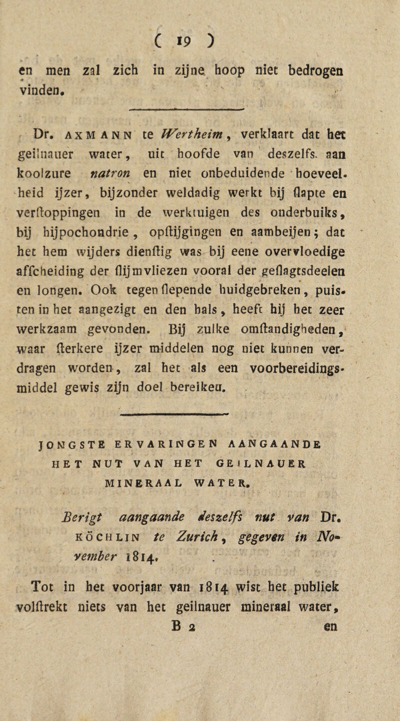 en men zal zich in zijne hoop niet bedrogen vinden. Dr. AXMANN te Wertheim, verklaart dat het geünaiier water, uit hoofde van deszelfs. aan koolzure natron en niet onbeduidende hoeveel, heid ijzer, bijzonder weldadig werkt bij flapte en verftoppingen in de werktuigen des onderbuiks, bij hypochondrie, opflijgingen en aambeijen; dat het hem wijders dienflig was bij eene overvloedige affcheiding der flijmvliezen vooral der geflagtsdeelen en longen. Ook tegen fiepende huidgebreken, puis¬ ten in het aangezigt en den bals, heeft hij het zeer werkzaam gevonden. Bij zulke omftandigheden, waar flerkere ijzer middelen nog niet kunnen ver¬ dragen worden , zal het als een voorbereidings* middel gewis zijn doel bereikeu. JONGSTE ERVARINGEN AANGAANDE HET NUT VAN HET GEiLNAUER MINERAAL WATER. Berigt aangaande deszelfs nut van Dr. KöCHLiN te Zürich, gegeven in No¬ vember 1814. Tot in het voorjaar van 1814 wist het publiek volflrekt niets van het geilnauer mineraal water. Ba en