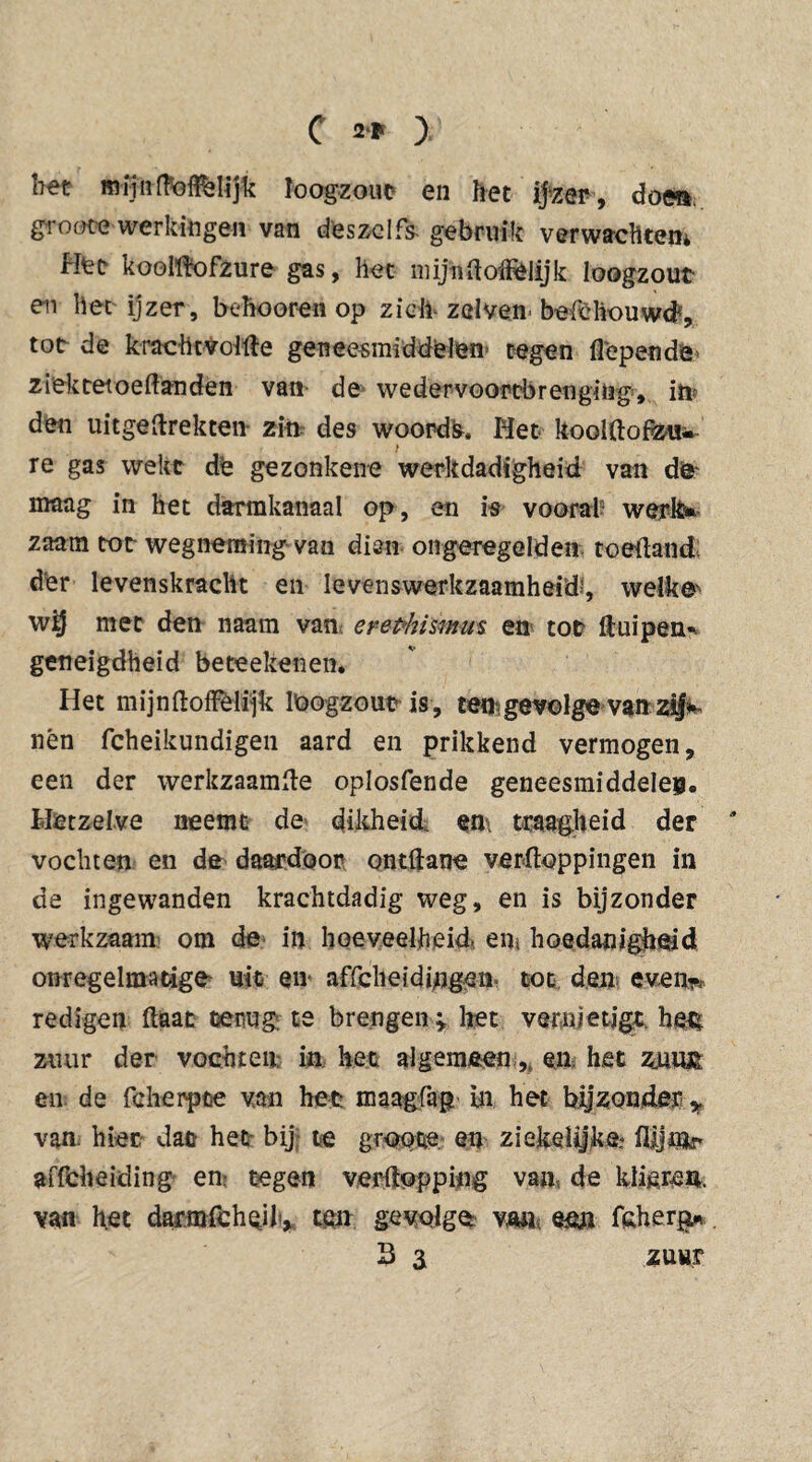 bet mijn dodelijk loogzout en bet ijzer, doe», groote werkingen van dies zelfs- gebruik verwebtem Hee koolftofzure gas, liet mijn (loffelijk loogzout en bet ijzer, behooren op zich zelven befchouwd{, tot de krachtVoitëe geneesmiddelen’ tegen fi'ependë’ ziektetoeftanden van de wedervoortbretigiug, iw den uitgeftrekten- zin des woords, Het kooUlofóu«- re gas wekt de gezonkene werkdadigheid van de maag in het darmkanaal op, en is vooral? werk» zaam tot wegneming van dien on geregeld en toeftandl der levenskracht en levenswerkzaamheid', welken wij met den naam van erephismus en tot ft ui pen* geneigdheid beteekenen. Het mijn (loffelijk loogzout is, ten gevolge van zij* nèn fcheikundigen aard en prikkend vermogen, een der werkzaamfte oplosfende geneesmiddelen. Hetzelve neemt de dikheid, en traagheid der * vochten en de daardoor ontdane verpoppingen in de ingewanden krachtdadig weg, en is bijzonder werkzaam om de in hoeveelheid. ent hoedanigheid onregelmatige uit en affclieidi/igen- tot den even-, redigen Haat terug te brengen » het vernietigt, he£ zuur der vochten in het algemeen,. en het znu£ en de fcherpte van het maagfap in het bijzonder > van. hier dat het bij te groote. en ziekelyke? flljnk* affeheiding en tegen verftopping van de klieren, van het darmfchcil» ten gevolge van een fcherp. 3 3 zuur