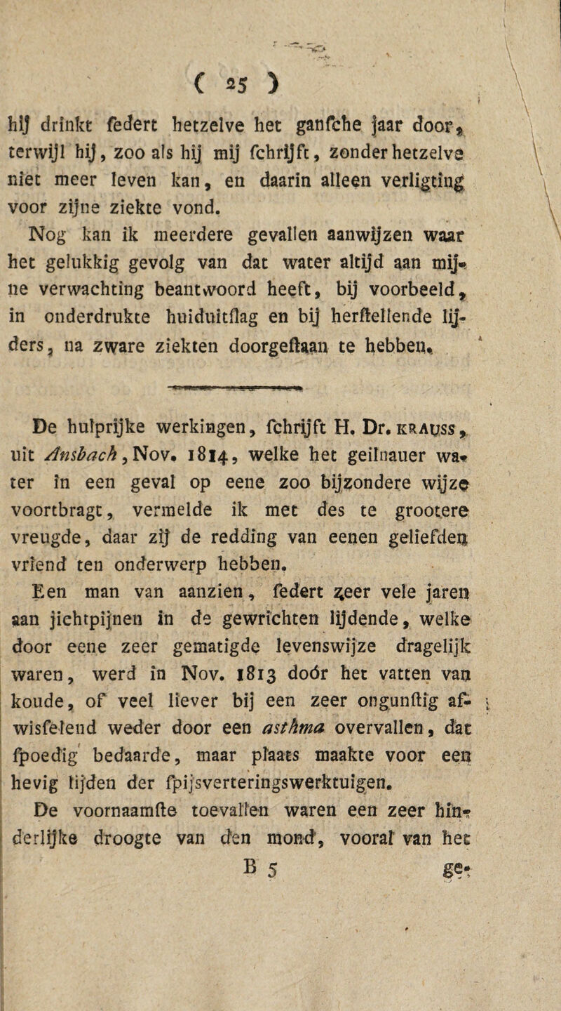 1 ( 55 > hij drinkt federt hetzelve het ganfche jaar door* terwijl hij, zoo als hij mij fchrijft, zonder hetzelve niet meer leven kan, en daarin alleen verligting voor zijne ziekte vond. Nog kan ik meerdere gevallen aanwijzen waar het gelukkig gevolg van dat water altijd aan mij- ne verwachting beantwoord heeft, bij voorbeeld, in onderdrukte huiduitflag en bij hertellende lij¬ ders, na zware ziekten doorgeftaan te hebben*. »rwu-'ilgJ'1 j. ui11 ■— De hulprijke werkingen, fchrijft H. Dr. krauss, uit Ambacht Nov. 1814, welke het geilnauer wa- ter in een geval op eene zoo bijzondere wyze voortbragt, vermelde ik met des te grootere vreugde, daar zij de redding van eenen geliefden vriend ten onderwerp hebben. Een man van aanzien, federt ^eer vele jaren aan jichtpijnen in de gewrichten lijdende, welke door eene zeer gematigde levenswijze dragelijk waren, werd in Nov. 1813 dóór het vatten van koude, of veel liever bij een zeer ongunftig af- * wisfelend weder door een asthma overvallen, dat fpoedig bedaarde, maar plaats maakte voor een hevig lijden der fpijsverteringswerktuigen. De voornaamfte toevallen waren een zeer hin¬ derlijke droogte van den mond’, voorar van het B 5 «et