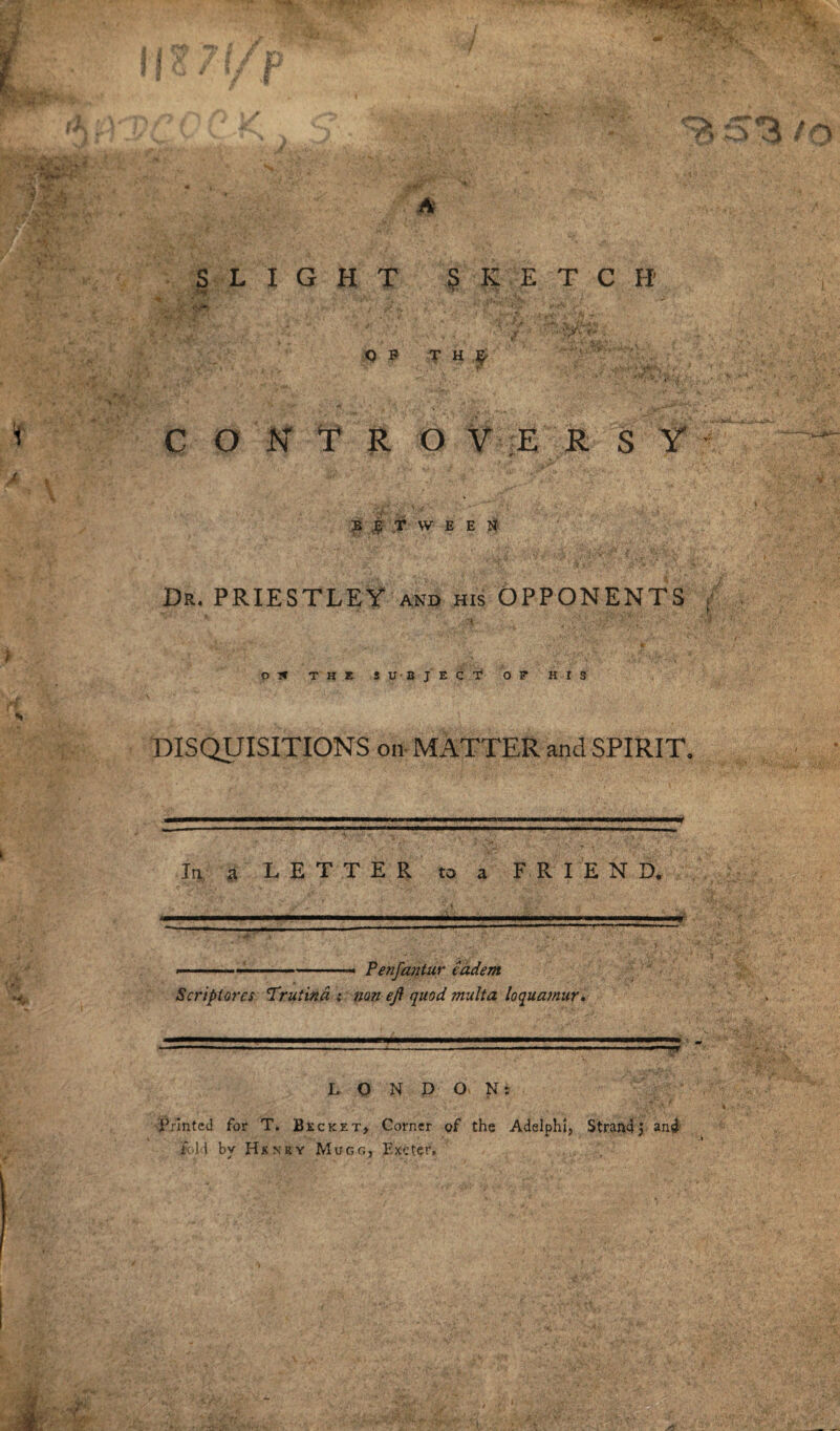 Dr. PRIESTLEY and his OPPONENTS 03* THE SUBJECT O T HIS DISQUISITIONS on MATTER and SPIRIT. In a L E T T E R to a FRIEND. -.—--- Penfantur eadem Scrip (ores Truiind i non eji quod multa loquamur. ■ 1 ... ■' . —— .. .. L O N D O N: Printed for T. Becket, Corner of the Adelphi, Strandj and foH by Hknry Mucfi, Exeter.