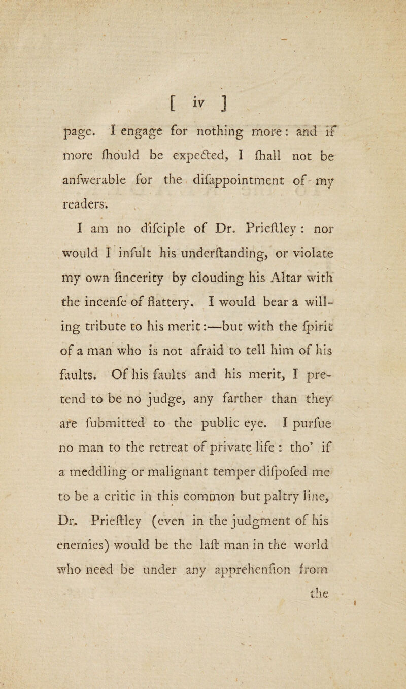 page, i engage for nothing more: and if more fhould be expedted, I fhall not be anfwerable for the difappointment of-my readers. I am no difciple of Dr. Prieftley: nor would I infult his underftanding, or violate my own fincerity by clouding his Altar with the incenfe of flattery. I would bear a will- * i ing tribute to his merit:—but with the Ipiric of a man who is not afraid to tell him of his faults. Of his faults and his merit, I pre¬ tend to be no judge, any farther than they are fubmitted to the public eye. I purfue no man to the retreat of private life : tho* if a meddling or malignant temper difpofed me to be a critic in this common but paltry line, r . . / Dr. Prieftley (even in the judgment of his enemies) would be the laft man in the world who need be under any apprehenfion from the