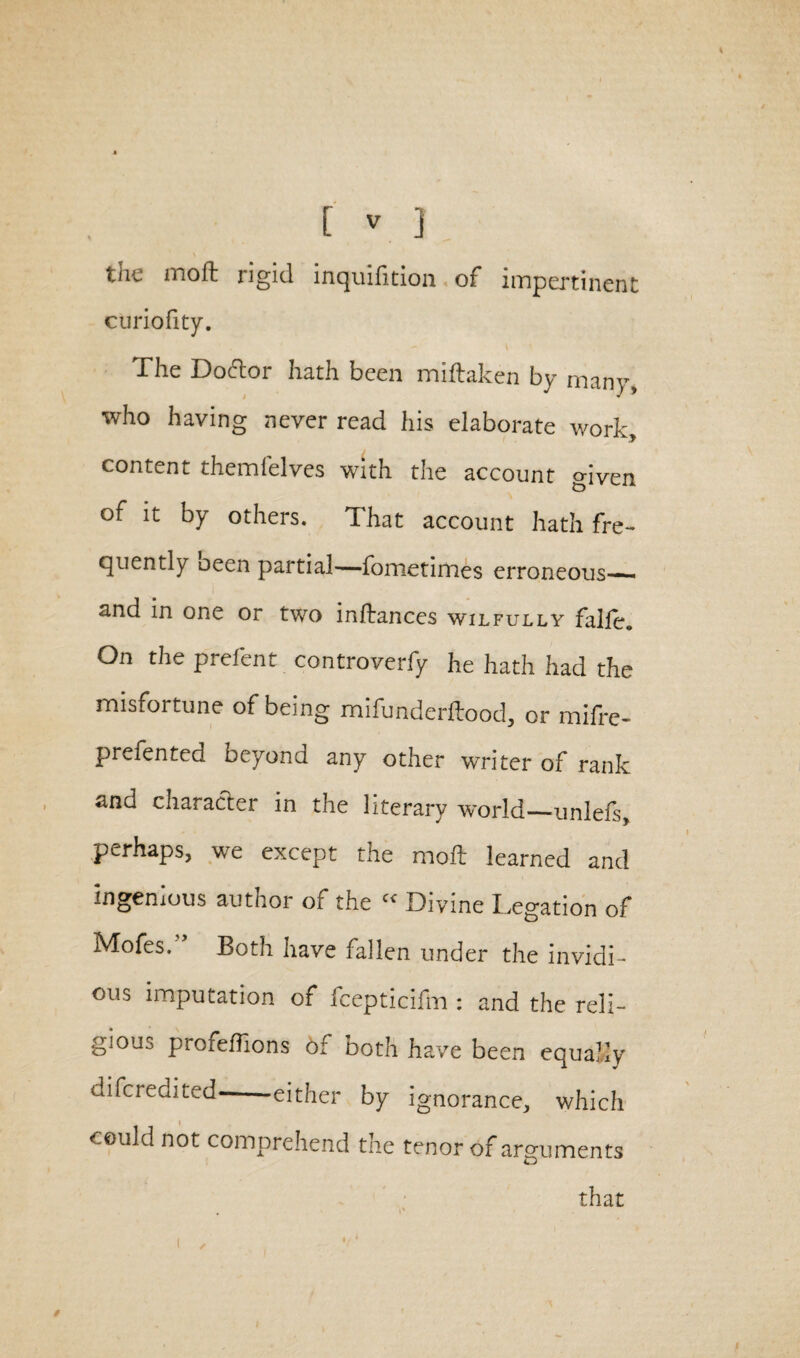 thu mo ft rigid inquilition of impertinent: curiofity. The Doftor hath been miftaken by many, who having never read his elaborate work, content themfelves with the account given of it by others. That account hath fre¬ quently oeen partial—fometimes erroneous— and in one or two inflances wilfully falfe. On the prefent controverfy he hath had the misfortune of being mifunderftood, or mifre- prefented beyond any other writer of rank and character in the literary 'world—unlefs, perhaps, we except the moil learned and ingenious author of the « Divine Legation of Mofes.'5 Both have fallen under the invidi¬ ous imputation of fcepticifm : and the reli¬ gious profeflions of both have been equally difcredited- either by ignorance, which could not comprehend the tenor of arguments that