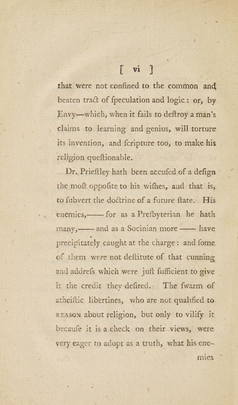 / [ Vi ] that were not confined to the common and, beaten trad of {peculation and logic : or, by Envy—which, when it fails to dedroy a man's claims to learning and genius, will torture its invention, and fcripture too, to make his religion quedionable. Dr. Prieftley hath been accufed of a defign the mod oppofite to his willies, and that is, to fubvert the dodrine of a future date. His enemies,—— for as a Preibyterian he hath many,”-- and as a Socinian more — have * precipitately caught at the charge : and fome of them wTere not deditute of that cunning and addrefs which were jud fufHcient to give it the credit they defired. The fwarm of atheiftic libertines, who are not qualified to reason about religion, but only to vilify it becaufe it is a check on their views, were very eager to adopt as a truth, what his ene¬ mies