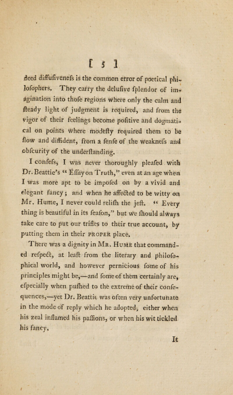 deed difufivenefs is the common error of poetical phi- lofophers. They carry the delufive fplendor of im¬ agination into thofe regions where only the calm and fteady light of judgment is required, and from the vigor of their feelings become pofitive and dogmati¬ cal on points where modefly required them to be flow and diffident, from a fenfe of the weaknefs and obfcurity of the underflanding. I confefs, I was never thoroughly pleafed with Dr. Beattie’s cc ElTayon Truth,” even at an age when I was more apt to be impofed on by a vivid and elegant fancy; and when he affedled to be witty on Mr. Hume, I never could relifh the jeft. “ Every thing is beautiful in its feafon,” but we fhould always take care to put our trifles to their true account, by putting them in their proper place. There was a dignity in Mr. Hume that command¬ ed refpedf, at leaf!: from the literary and philofo- phical world, and however pernicious fome of his principles might be,—and fome of them certainly are, efpecially when pufhed to the extreme of their confe- quences,—yet Dr. Beattie was often very unfortunate in the mode of reply which he adopted.* either when his zeal inflamed his paffions, or when his wit tickled his fancy. It