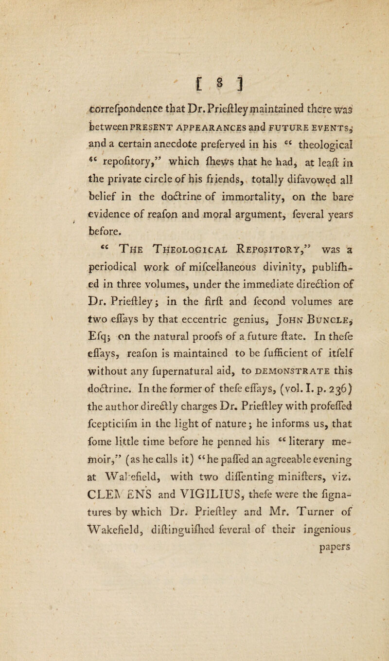 / 'EM -* J e correfpoiidence that Dr. Priefiley maintained there was between present appearances and future events, and a certain anecdote preferred in his cc 46 repofitory,” which fhews that he had, at leaft in the private circle of his friends, totally difavowed al! belief in the do&rine of immortality, on the bare evidence of reafon and moral argument, feveral years before. cc The Theological Repository,” was a periodical work of mifcellaneous divinity, publifh- ed in three volumes, under the immediate diredHon of Dr. Prieflley; in the firffc and fccond volumes are two efTays by that eccentric genius, John Bungle* Efqj on the natural proofs of a future ftate. In thefe efTays, reafon is maintained to be fufficient of itfelf without any fupernatural aid, to demonstrate this dodlrine. In the former of thefe efiays, (vol. I. p. 236) the author diredtly charges Dr. Priefidey with profefied fcepticifm in the light of nature; he informs us, that fome little time before he penned his cc literary me¬ moir,” (as he calls it) “he paded an agreeable evening at Wakefield, with two difienting minifters, viz. C.LEIV ENS and VIGILIUS, thefe were the figna- tures by which Dr. Priefidey and Mr. Turner of Wakefield, difiinguifhed feveral of their ingenious papers theological