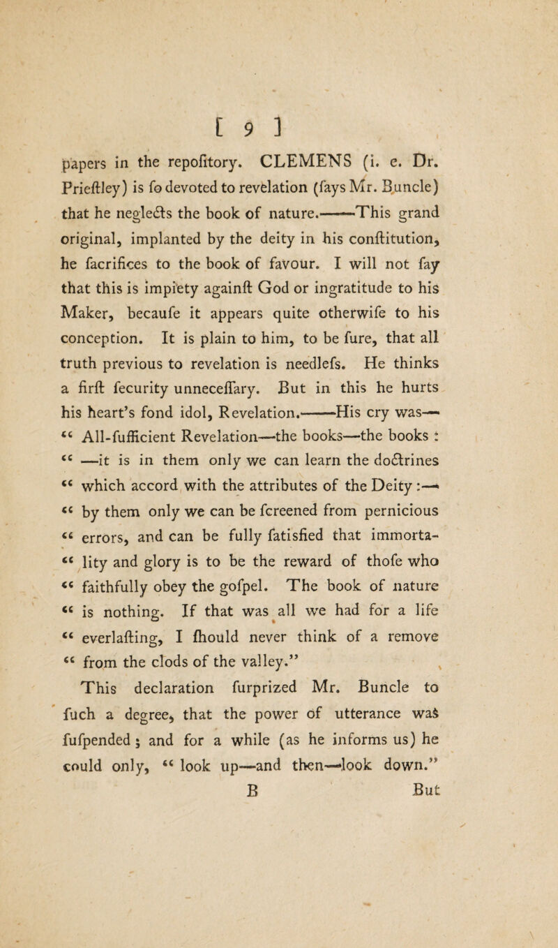 papers in the repofitory. CLEMENS (i. e. Dr. Prieftley) is fo devoted to revelation (fays Mr. Buncle) that he negledts the book of nature.——This grand original, implanted by the deity in his conflitution, he facrifices to the book of favour. I will not fay that this is impiety againft God or ingratitude to his Maker, becaufe it appears quite otherwife to his conception. It is plain to him, to be fure, that all truth previous to revelation is needlefs. He thinks a firft fecurity unnecefiary. But in this he hurts his heart’s fond idol, Revelation.--His cry was— <c All-fufficient Revelation—the books—the books t <c —it is in them only we can learn the dodlrines <c which accord with the attributes of the Deity “ by them only we can be fcreened from pernicious « errors, and can be fully fatisfied that immorta- “ lity and glory is to be the reward of thofe who faithfully obey the gofpel. The book of nature cc is nothing. If that was all we had for a life “ everlafting, I fhould never think of a remove “ from the clods of the valley.” This declaration furprized Mr. Buncle to fuch a degree, that the power of utterance waS fufpended 5 and for a while (as he informs us) he could only, “ look up—and then-look down.” B But